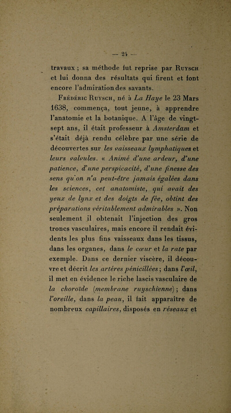 — 2't — travaux ; sa méthode lut reprise par Ruysch et lui donna des résultats qui firent et font encore l’admiration des savants. Frédéric Ruysch, né à La Haye le 23 Mars 1638, commença, tout jeune, à apprendre l’anatomie et la botanique. A l’âge de vingt- sept ans, il était professeur à Amsterdam et s’était déjà rendu célèbre par une série de découvertes sur les vaisseaux lymphatiques et leurs valvules. « Animé d'une ardeur, d'une patience, d'une perspicacité, d'une finesse des sens qu'on n'a peut-être jamais égalées dans les sciences, cet anatomiste, qui avait des yeux de lynx et des doigts de fée, obtint des préparations véritablement admirables ». Non seulement il obtenait l’injection des gros troncs vasculaires, mais encore il rendait évi¬ dents les plus fins vaisseaux dans les tissus, dans les organes, dans le cœur et la rate par exemple. Dans ce dernier viscère, il décou¬ vre et décrit les artères pénicillées ; dans l'œil, il met en évidence le riche lascis vasculaire de la choroïde (membrane ruy s chienne) ; dans l'oreille, dans la peau, il fait apparaître de nombreux capillaires, disposés en réseaux et