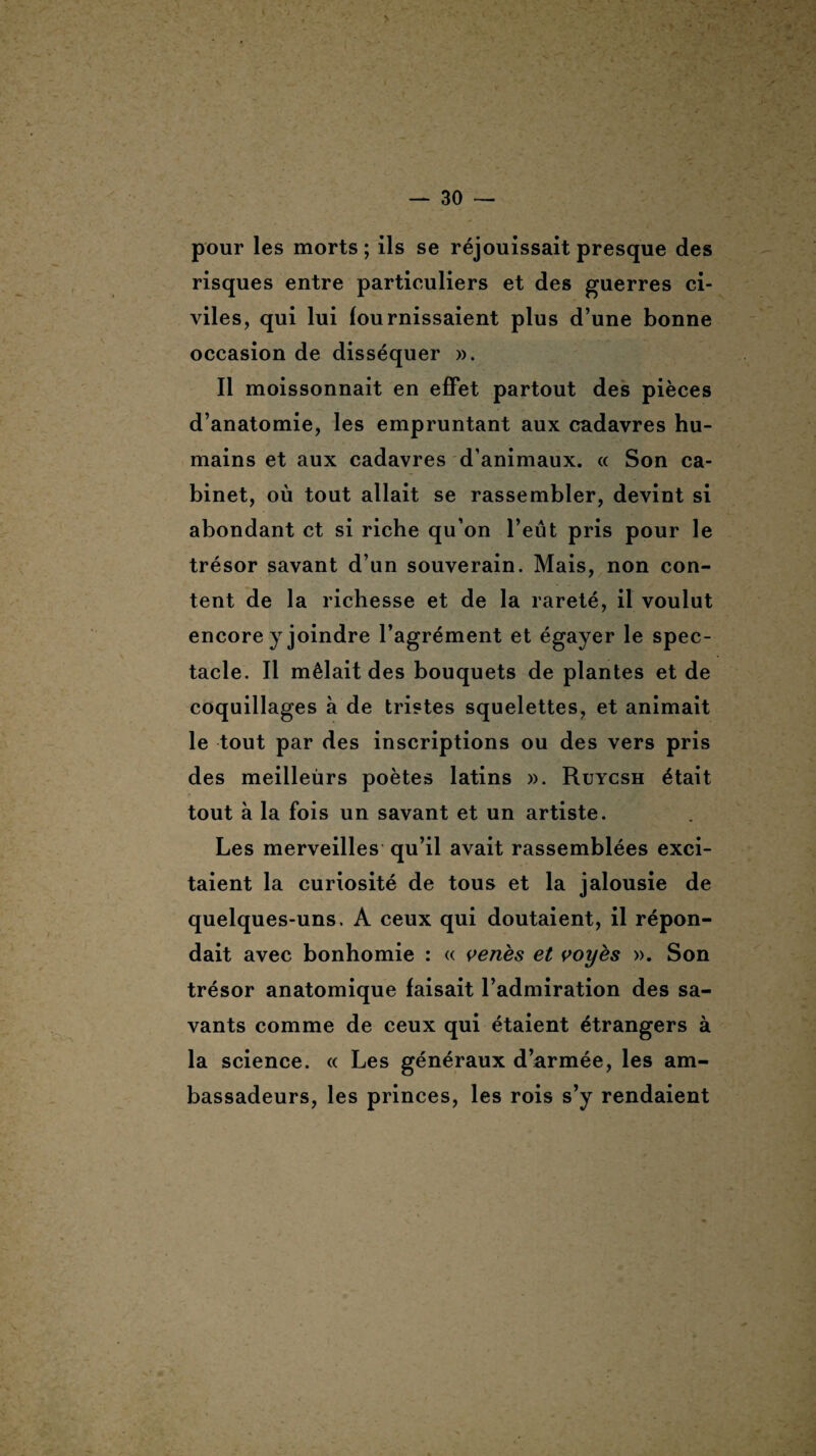 > — 30 — pour les morts ; ils se réjouissait presque des risques entre particuliers et des guerres ci¬ viles, qui lui fournissaient plus d’une bonne occasion de disséquer ». Il moissonnait en effet partout des pièces d’anatomie, les empruntant aux cadavres hu¬ mains et aux cadavres d’animaux. « Son ca¬ binet, où tout allait se rassembler, devint si abondant et si riche qu’on l’eût pris pour le trésor savant d’un souverain. Mais, non con¬ tent de la richesse et de la rareté, il voulut encore y joindre l’agrément et égayer le spec¬ tacle. Il mêlait des bouquets de plantes et de coquillages à de tristes squelettes, et animait le tout par des inscriptions ou des vers pris des meilleùrs poètes latins ». Ruycsh était tout à la fois un savant et un artiste. Les merveilles qu’il avait rassemblées exci¬ taient la curiosité de tous et la jalousie de quelques-uns. A ceux qui doutaient, il répon¬ dait avec bonhomie : « venès et voyès ». Son trésor anatomique faisait l’admiration des sa¬ vants comme de ceux qui étaient étrangers à la science. « Les généraux d’armée, les am¬ bassadeurs, les princes, les rois s’y rendaient