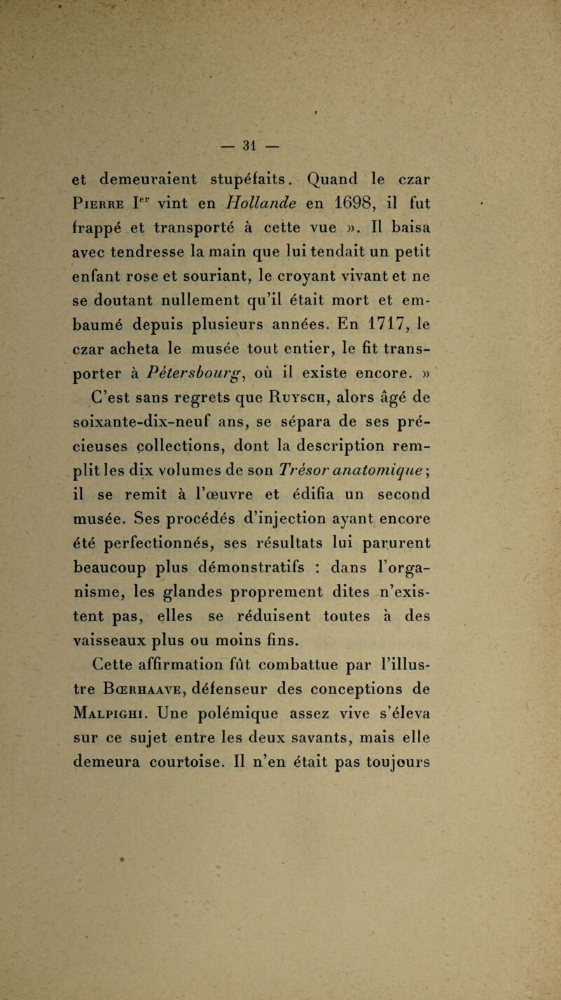 et demeuraient stupéfaits. Quand le czar Pierre Ier vint en Hollande en 1698, il fut frappé et transporté à cette vue ». Il baisa avec tendresse la main que lui tendait un petit enfant rose et souriant, le croyant vivant et ne se doutant nullement qu’il était mort et em¬ baumé depuis plusieurs années. En 1717, le czar acheta le musée tout entier, le fit trans¬ porter à Pètersbourg, où il existe encore. » C’est sans regrets que Ruysch, alors âgé de soixante-dix-neuf ans, se sépara de ses pré¬ cieuses collections, dont la description rem¬ plit les dix volumes de son Trésor anatomique ; il se remit à l’œuvre et édifia un second musée. Ses procédés d’injection ayant encore été perfectionnés, ses résultats lui parurent beaucoup plus démonstratifs : dans l’orga¬ nisme, les glandes proprement dites n’exis¬ tent pas, elles se réduisent toutes à des vaisseaux plus ou moins fins. Cette affirmation fût combattue par l’illus¬ tre Bœrhaave, défenseur des conceptions de Malpighi. Une polémique assez vive s’éleva sur ce sujet entre les deux savants, mais elle demeura courtoise. Il n’en était pas toujours