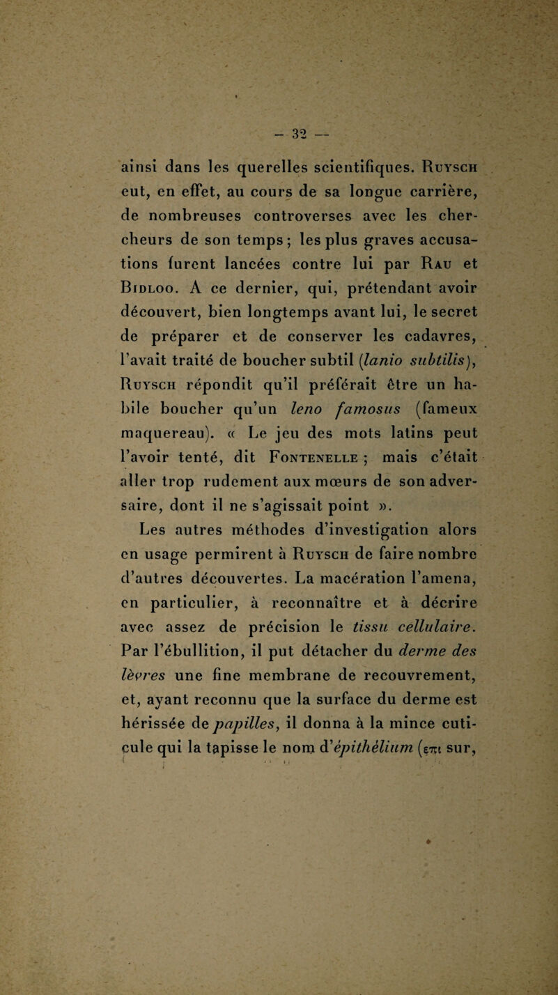 ainsi dans les querelles scientifiques. Ruysch eut, en effet, au cours de sa longue carrière, de nombreuses controverses avec les cher¬ cheurs de son temps; les plus graves accusa¬ tions furent lancées contre lui par Rau et Bidloo. A ce dernier, qui, prétendant avoir découvert, bien longtemps avant lui, le secret de préparer et de conserver les cadavres, l’avait traité de boucher subtil (lanio subtilis), Ruysch répondit qu’il préférait être un ha¬ bile boucher qu’un leno fcimosus (fameux maquereau). « Le jeu des mots latins peut l’avoir tenté, dit Fontenelle ; mais c’était aller trop rudement aux mœurs de son adver¬ saire, dont il ne s’agissait point ». Les autres méthodes d’investigation alors en usage permirent h Ruysch de faire nombre d’autres découvertes. La macération l’amena, en particulier, à reconnaître et à décrire avec assez de précision le tissu cellulaire. Par l’ébullition, il put détacher du derme des lèvres une fine membrane de recouvrement, et, ayant reconnu que la surface du derme est hérissée de papilles, il donna à la mince cuti¬ cule qui la tapisse le nom à'épithélium (em sur,