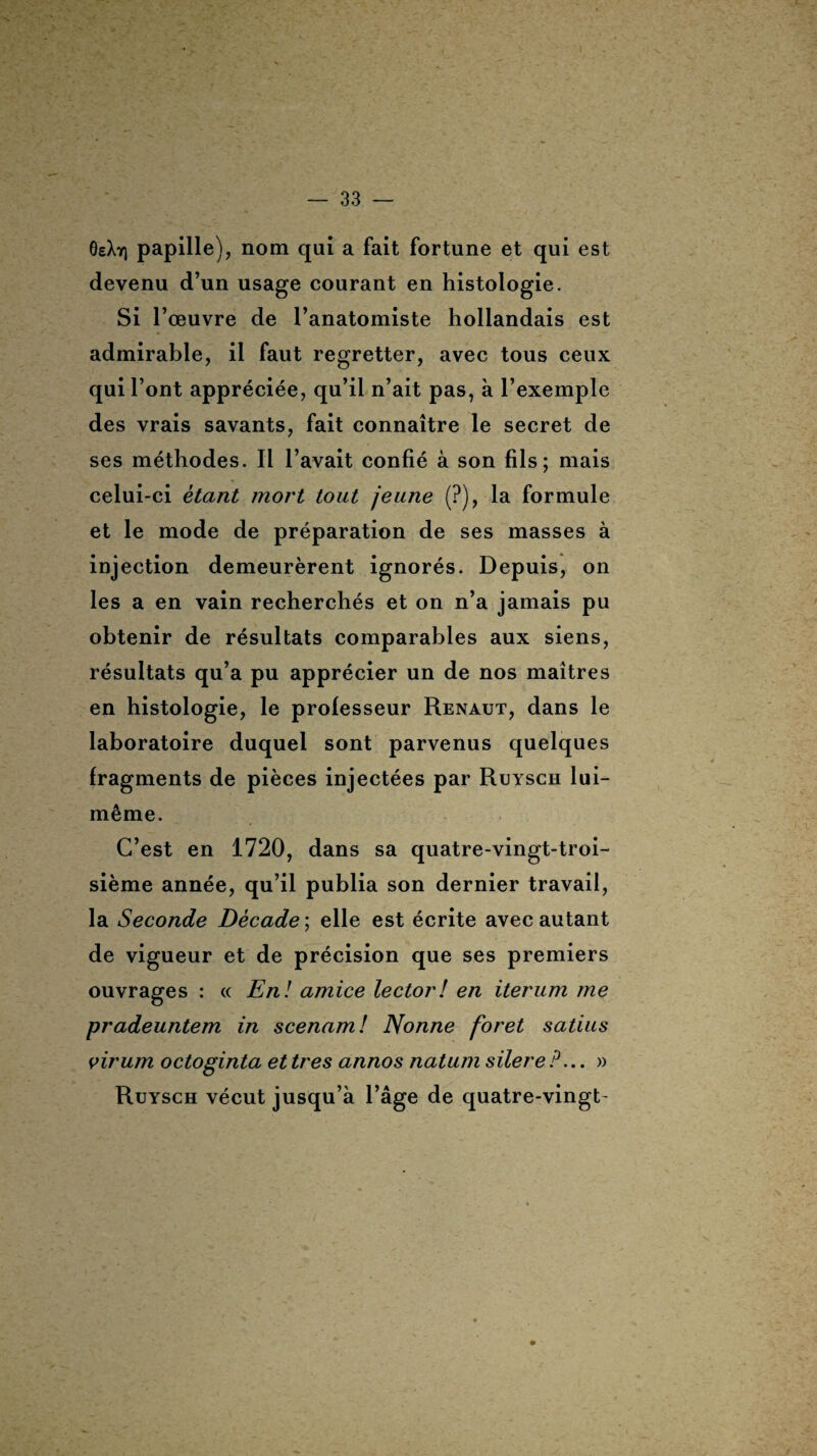 OeXy) papille), nom qui a fait fortune et qui est devenu d’un usage courant en histologie. Si l’œuvre de l’anatomiste hollandais est admirable, il faut regretter, avec tous ceux qui l’ont appréciée, qu’il n’ait pas, à l’exemple des vrais savants, fait connaître le secret de ses méthodes. Il l’avait confié à son fils; mais celui-ci étant mort tout jeune (?), la formule et le mode de préparation de ses masses à injection demeurèrent ignorés. Depuis, on les a en vain recherchés et on n’a jamais pu obtenir de résultats comparables aux siens, résultats qu’a pu apprécier un de nos maîtres en histologie, le professeur Renaut, dans le laboratoire duquel sont parvenus quelques fragments de pièces injectées par Ruysch lui- même. C’est en 1720, dans sa quatre-vingt-troi¬ sième année, qu’il publia son dernier travail, la Seconde Décade ; elle est écrite avec autant de vigueur et de précision que ses premiers ouvrages : « En! amice lector! en iterum me pradeuntem in scenam! Nonne foret satius virum octoginta et très annos natum silereP... » Ruysch vécut jusqu’à l’âge de quatre-vingt-