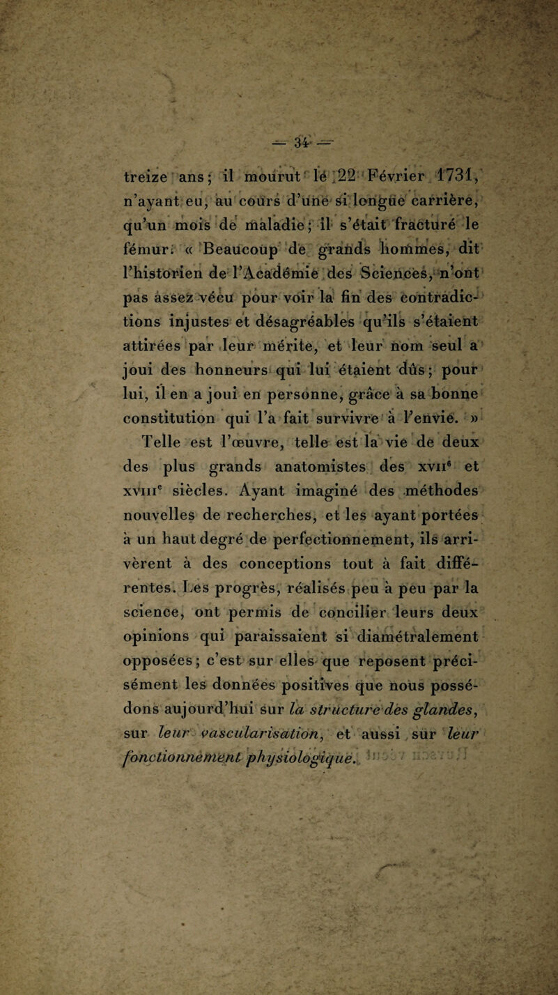 — 34* — treize ans; il mourut lé 22 Février 1731, n’ayant eu, au cours d’une si longue carrière, qu’un mois de maladie; il s’était fracturé le fémur; « Beaucoup de grands hortimes, dit l’historien de l’Académie des Sciences, n’ont pas âssefc vécu pour voir la fin des contradic- tions injustes et désagréables qu’ils s’étaient attirées par leur mérite, et leur nom seul a joui des honneurs qui lui étaient dûs; pour lui, il en a joui en personne, grâce à sa bonne constitution qui l’a fait survivre à l’envie. » Telle est l’œuvre, telle est la vie de deux des plus grands anatomistes des xvn6 et xvme siècles. Ayant imaginé des méthodes nouvelles de recherches, et les ayant portées à un haut degré de perfectionnement, ils arri¬ vèrent à des conceptions tout à fait diffé¬ rentes. Les progrès, réalisés peu à peu par la science, ont permis de concilier leurs deux opinions qui paraissaient si diamétralement opposées ; c’est sur elles que reposent préci¬ sément les données positives que nous possé¬ dons aujourd’hui sur la structure des glandes, sur leur vascularisation, et aussi sur leur fonctionnement physiologique.