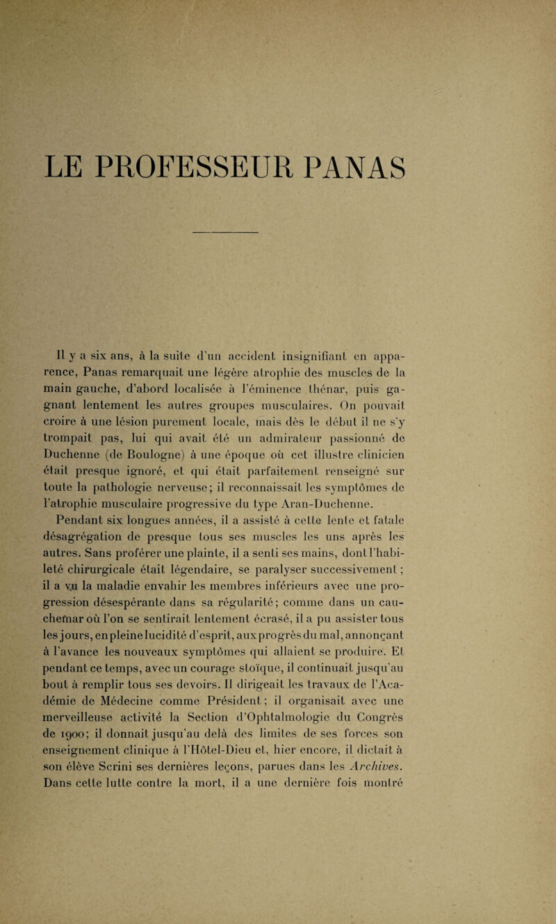 LE PROFESSEUR PANAS Il y a six ans, à la suite d’un accident insignifiant en appa¬ rence, Panas remarquait une légère atrophie des muscles de la main gauche, d’abord localisée à l’éminence thénar, puis ga¬ gnant lentement les autres groupes musculaires. On pouvait croire à une lésion purement locale, mais dès le début il ne s'y trompait pas, lui qui avait été un admirateur passionné de Duchenne (de Boulogne) à une époque où cet illustre clinicien était presque ignoré, et qui était parfaitement renseigné sur toute la pathologie nerveuse; il reconnaissait les symptômes de l’atrophie musculaire progressive du type Aran-Duchenne. Pendant six longues années, il a assisté à cette lente et fatale désagrégation de presque tous ses muscles les uns après les autres. Sans proférer une plainte, il a senti ses mains, dont l’habi¬ leté chirurgicale était légendaire, se paralyser successivement ; il a vu la maladie envahir les membres inférieurs avec une pro¬ gression désespérante dans sa régularité ; comme dans un cau¬ chemar où l’on se sentirait lentement écrasé, il a pu assister tous les jours, en pleine lucidité d’esprit, aux progrès du mal, annonçant à l’avance les nouveaux symptômes qui allaient se produire. Et pendant ce temps, avec un courage stoïque, il continuait jusqu’au bout à remplir tous ses devoirs. Il dirigeait les travaux de l’Aca¬ démie de Médecine comme Président ; il organisait avec une merveilleuse activité la Section d’Ophtalmologie du Congrès de 1900; il donnait jusqu’au delà des limites de ses forces son enseignement clinique à l'Hôtel-Dieu et, hier encore, il dictait à son élève Scrini ses dernières leçons, parues dans les Archives. Dans cette lutte contre la mort, il a une dernière fois montré