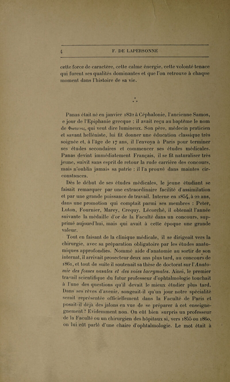 cetlc force de caractère, cette calme énergie, cette volonté tenace qui furent ses qualités dominantes et que l’on retrouve à chaque moment dans l’histoire de sa vie. ★ * * Panas était né en janvier 1832 à Céphalonie, l’ancienne Samos, e jour de l’Epiphanie grecque ; il avait reçu au baptême le nom de <ï>mt£ivo;, qui veut dire lumineux. Son père, médecin praticien et savant helléniste, lui fit donner une éducation classique très soignée et, à l’âge de 17 ans, il l’envoya à Paris pour terminer ses études secondaires et commencer ses études médicales. Panas devint immédiatement Français, il se fit naturaliser très jeune, suivit sans esprit de retour la rude carrière des concours, mais n’oublia jamais sa patrie : il l'a prouvé dans maintes cir¬ constances. Dès le début de ses études médicales, le jeune étudiant se faisait remarquer par une extraordinaire facilité d’assimilation et par une grande puissance de travail. Interne en i854, à 22 ans, dans une promotion qui comptait parmi ses membres : Peter, Luton, Fournier, Marey, Crequy, Lécorché, il obtenait l’année suivante la médaille d’or de la Faculté dans un concours, sup¬ primé aujourd’hui, mais qui avait à cette époque une grande valeur. Tout en faisant de la clinique médicale, il se dirigeait vers la chirurgie, avec sa préparation obligatoire par les études anato¬ miques approfondies. Nommé aide d’anatomie au sortir de son internat, il arrivait prosecteur deux ans plus tard, au concours de 1861, et tout de suite il soutenait sa thèse de doctorat sur Y Anato¬ mie des fosses nasales et des voies lacrymales. Ainsi, le premier travail scientifique du futur professeur d’ophtalmologie touchait à l’une des questions qu’il devait le mieux étudier plus tard. Dans ses rêves d’avenir, songeait-il qu’un jour notre spécialité serait représentée officiellement dans la Faculté de Paris et posait-il déjà des jalons en vue de se préparer à cet enseigne- gnement? Evidemment non. On eût bien surpris un professeur de la Faculté ou un chirurgien des hôpitaux si, vers i855 ou 1860, on lui eût parlé d’une chaire d’ophtalmologie. Le mot était à