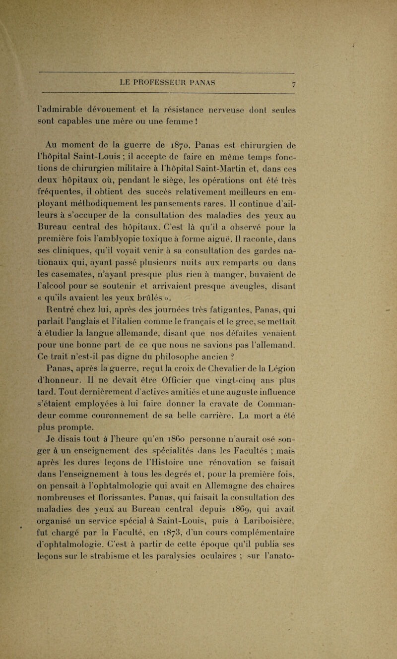 / l’admirable dévouement et la résistance nerveuse dont seules sont capables une mère ou une femme ! Au moment de la guerre de 1870, Panas est chirurgien de l’hôpital Saint-Louis ; il accepte de faire en même temps fonc¬ tions de chirurgien militaire à l’hôpital Saint-Martin et, dans ces deux hôpitaux où, pendant le siège, les opérations ont été très fréquentes, il obtient des succès relativement meilleurs en em¬ ployant méthodiquement les pansements rares. 11 continue d’ail¬ leurs à s’occuper de la consultation des maladies des yeux au Bureau central des hôpitaux. C’est là qu’il a observé pour la première fois l’amblyopie toxique à forme aiguë. Il raconte, dans ses cliniques, qu’il voyait venir à sa consultation des gardes na¬ tionaux qui, ayant passé plusieurs nuits aux remparts ou dans les casemates, n’ayant presque plus rien à manger, buvaient de l’alcool pour se soutenir et arrivaient presque aveugles, disant « qu’ils avaient les yeux brûlés ». Rentré chez lui, après des journées très fatigantes, Panas, qui parlait l’anglais et l’italien comme le français et le grec, se mettait à étudier la langue allemande, disant que nos défaites venaient pour une bonne part de ce que nous ne savions pas l’allemand. Ce trait n’est-il pas digne du philosophe ancien ? Panas, après la guerre, reçut la croix de Chevalier de la Légion d’honneur. Il ne devait être Officier que vingt-cinq ans plus tard. Tout dernièrement d’actives amitiés et une auguste influence s’étaient employées à lui faire donner la cravate de Comman¬ deur comme couronnement de sa belle carrière. La mort a été plus prompte. Je disais tout à l’heure qu’en 1860 personne n’aurait osé son¬ ger à un enseignement des spécialités dans les Facultés ; mais après les dures leçons de l’Histoire une rénovation se faisait dans l’enseignement à tous les degrés et, pour la première fois, on pensait à l’ophtalmologie qui avait en Allemagne des chaires nombreuses et florissantes. Panas, qui faisait la consultation des maladies des yeux au Bureau central depuis 1869, qui avait organisé un service spécial à Saint-Louis, puis à Lariboisière, fut chargé par la Faculté, en 1873, d’un cours complémentaire d’ophtalmologie. C’est à partir de cette époque qu’il publia ses leçons sur le strabisme et les paralysies oculaires ; sur l’anato-