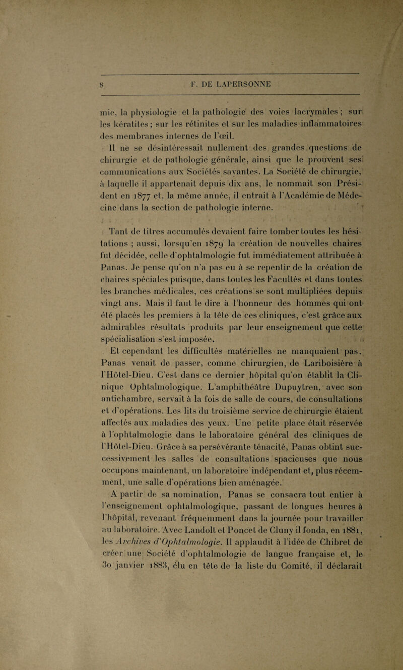 mie, la physiologie et la pathologie des voies lacrymales ; sur les kératites; sur les rétinites et sur les maladies inflammatoires des membranes internes de l’œil. 11 ne se désintéressait nullement des grandes questions de chirurgie et de pathologie générale, ainsi que le prouvent ses communications aux Sociétés savantes. La Société de chirurgie, à laquelle il appartenait depuis dix ans, le nommait son Prési¬ dent en 1877 et, la meme année, il entrait à l’Académie de Méde¬ cine dans la section de pathologie interne. Tant de titres accumulés devaient faire tomber toutes les hési¬ tations ; aussi, lorsqu’en 1879 la création de nouvelles chaires fut décidée, celle d’ophtalmologie fut immédiatement attribuée à Panas. Je pense qu’on n’a pas eu à se repentir de la création de chaires spéciales puisque, dans toutes les Facultés et dans toutes les branches médicales, ces créations se sont multipliées depuis vingt ans. Mais il faut le dire à l’honneur des hommes qui ont été placés les premiers à la tête de ces cliniques, c’est grâce aux admirables résultats produits par leur enseignemeut que cette spécialisation s’est imposée. a Et cependant les difficultés matérielles ne manquaient pas. Panas venait de passer, comme chirurgien, de Lariboisière à l’Hôtel-Dieu. C’est dans ce dernier hôpital qu’on établit la Cli¬ nique Ophtalmologique. L’amphithéâtre Dupuytren, avec son antichambre, servait à la fois de salle de cours, de consultations et d’opérations. Les lits du troisième service de chirurgie étaient affectés aux maladies des yeux. Une petite place était réservée à l’ophtalmologie dans le laboratoire général des cliniques de l’Hôtel-Dieu. Grâce à sa persévérante ténacité, Panas obtint suc¬ cessivement les salles de consultations spacieuses que nous occupons maintenant, un laboratoire indépendant et, plus récem¬ ment, une salle d’opérations bien aménagée. A partir de sa nomination, Panas se consacra tout entier à l’enseignement ophtalmologique, passant de longues heures à l’hôpital, revenant fréquemment dans la journée pour travailler au laboratoire. Avec Landolt et Poncet de Cluny il fonda, en 1881, les Archives (TOphtalmologie. Il applaudit à l’idée de Chibret de créer une Société d’ophtalmologie de langue française et, le do janvier i883, élu en tête de la liste du Comité, il déclarait