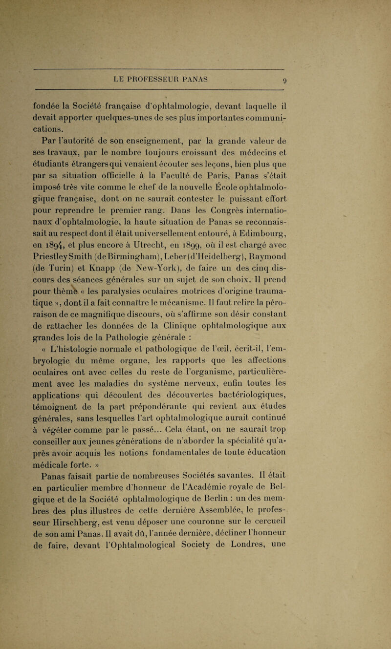 fondée la Société française d’ophtalmologie, devant laquelle il devait apporter quelques-unes de ses plus importantes communi¬ cations. Par l’autorité de son enseignement, par la grande valeur de ses travaux, par le nombre toujours croissant des médecins et étudiants étrangers qui venaient écouter ses leçons, bien plus que par sa situation officielle à la Faculté de Paris, Panas s’était imposé très vite comme le chef de la nouvelle École ophtalmolo¬ gique française, dont on ne saurait contester le puissant effort pour reprendre le premier rang. Dans les Congrès internatio¬ naux d’ophtalmologie, la haute situation de Panas se reconnais¬ sait au respect dont il était universellement entouré, à Edimbourg, en 1894, et plus encore à Utrecht, en 1899, où il est chargé avec Priestley Smith (de Birmingham), Leber( d’Heidelberg), Raymond (de Turin) et Knapp (de New-York), de faire un des cinq dis¬ cours des séances générales sur un sujet de son choix. 11 prend pour thème « les paralysies oculaires motrices d’origine trauma¬ tique », dont il a fait connaître le mécanisme. Il faut relire la péro¬ raison de ce magnifique discours, où s’affirme son désir constant de rattacher les données de la Clinique ophtalmologique aux grandes lois de la Pathologie générale : « L’histologie normale et pathologique de l’œil, écrit-il, l’em¬ bryologie du même organe, les rapports que les affections oculaires ont avec celles du reste de l’organisme, particulière¬ ment avec les maladies du système nerveux, enfin toutes les applications qui découlent des découvertes bactériologiques, témoignent de la part prépondérante qui revient aux études générales, sans lesquelles l’art ophtalmologique aurait continué à végéter comme parle passé... Cela étant, on ne saurait trop conseiller aux jeunes générations de n’aborder la spécialité qu’a- près avoir acquis les notions fondamentales de toute éducation médicale forte. » Panas faisait partie de nombreuses Sociétés savantes. Il était en particulier membre d’honneur de l’Académie royale de Bel¬ gique et de la Société ophtalmologique de Berlin : un des mem¬ bres des plus illustres de cette dernière Assemblée, le profes¬ seur Hirschberg, est venu déposer une couronne sur le cercueil de son ami Panas. Il avait dû, l’année dernière, décliner l’honneur de faire, devant l’Ophtalmological Society de Londres, une