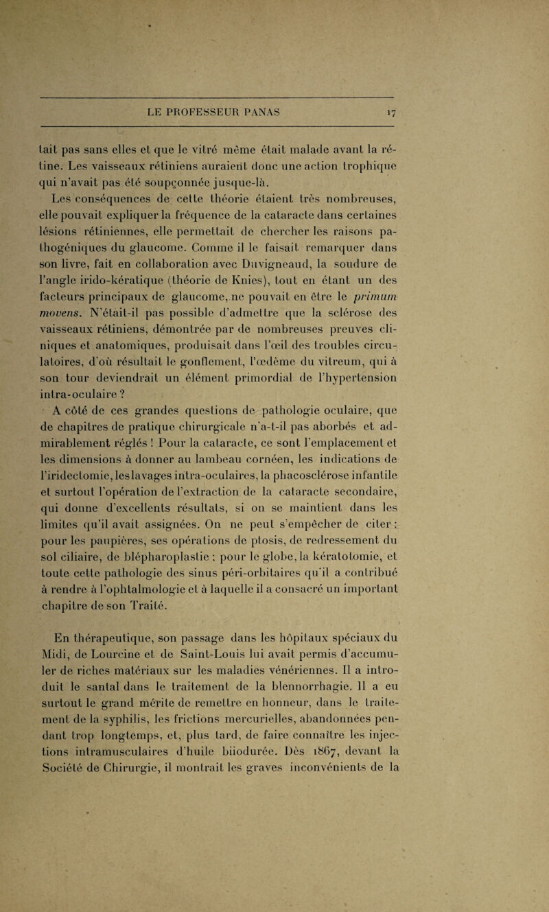 tait pas sans elles et que le vitré même était malade avant la ré¬ tine. Les vaisseaux rétiniens auraient donc une action trophique qui n’avait pas été soupçonnée jusque-là. Les conséquences de cette théorie étaient très nombreuses, elle pouvait expliquer la fréquence de la cataracte dans certaines lésions rétiniennes, elle permettait de chercher les raisons pa¬ thogéniques du glaucome. Comme il le faisait remarquer dans son livre, fait en collaboration avec Duvigneaud, la soudure de l’angle irido-kératique (théorie de Knies), tout en étant un des facteurs principaux de glaucome, ne pouvait en être le primum movens. N’était-il pas possible d’admettre que la sclérose des vaisseaux rétiniens, démontrée par de nombreuses preuves cli¬ niques et anatomiques, produisait dans l’œil des troubles circu¬ latoires, d’où résultait le gonflement, l’œdème du vitreum, qui à son tour deviendrait un élément primordial de l’hypertension intra-oculaire ? A côté de ces grandes questions de pathologie oculaire, que de chapitres de pratique chirurgicale n’a-t-il pas aborbés et ad¬ mirablement réglés ! Pour la cataracte, ce sont l’emplacement et les dimensions à donner au lambeau cornéen, les indications de l’iridectomie, leslavages intra-oculaires, la phacosclérose infantile et surtout l’opération de l’extraction de la cataracte secondaire, qui donne d’excellents résultats, si on se maintient dans les limites qu’il avait assignées. On ne peut s’empêcher de citer : pour les paupières, ses opérations de ptosis, de redressement du sol ciliaire, de blépharoplastie ; pour le globe, la kératotomie, et toute cette pathologie des sinus péri-orbitaires qu'il a contribué à rendre à l’ophtalmologie et à laquelle il a consacré un important chapitre de son Traité. En thérapeutique, son passage dans les hôpitaux spéciaux du Midi, de Lourcine et de Saint-Louis lui avait permis d’accumu¬ ler de riches matériaux sur les maladies vénériennes. Il a intro¬ duit le santal dans le traitement de la blennorrhagie. 11 a eu surtout le grand mérite de remettre en honneur, dans le traile- ment de la syphilis, les frictions mercurielles, abandonnées pen¬ dant trop longtemps, et, plus tard, de faire connaître les injec¬ tions intramusculaires d’huile biiodurée. Dès 1867, devant la Société de Chirurgie, il montrait les graves inconvénients de la