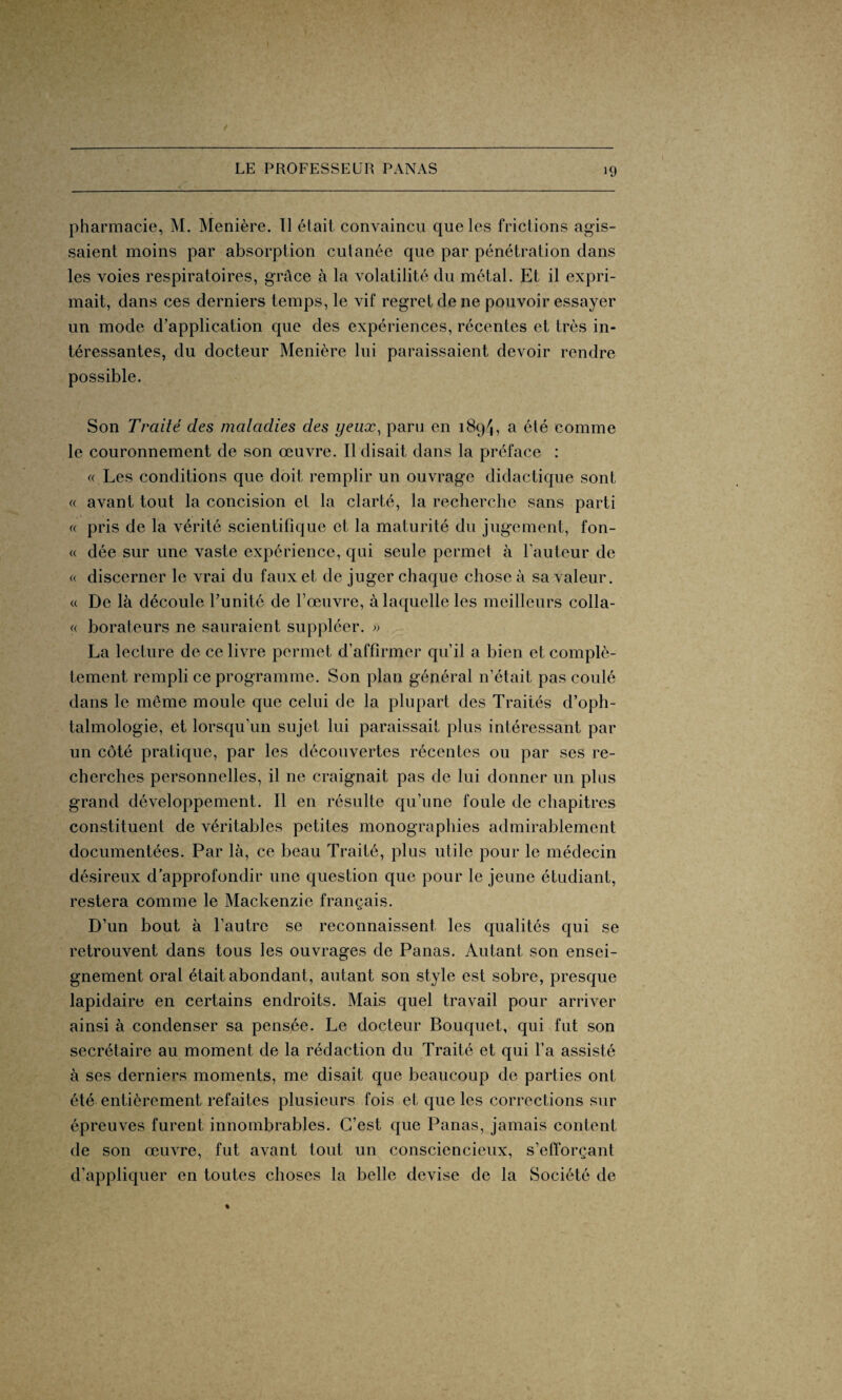 pharmacie, M. Menière. Il était convaincu que les frictions agis¬ saient moins par absorption cutanée que par pénétration dans les voies respiratoires, grâce à la volatilité du métal. Et il expri¬ mait, dans ces derniers temps, le vif regret de ne pouvoir essayer un mode d’application que des expériences, récentes et très in¬ téressantes, du docteur Menière lui paraissaient devoir rendre possible. Son Traité des maladies des yeux, paru en 1894, a été comme le couronnement de son œuvre. Il disait dans la préface : « Les conditions que doit remplir un ouvrage didactique sont « avant tout la concision et la clarté, la recherche sans parti « pris de la vérité scientifique et la maturité du jugement, fon- « dée sur une vaste expérience, qui seule permet à l'auteur de « discerner le vrai du faux et de juger chaque chose à sa valeur. « De là découle l’unité de l’œuvre, à laquelle les meilleurs colla- « borateurs ne sauraient suppléer. » La lecture de ce livre permet d’affirmer qu’il a bien et complè¬ tement rempli ce programme. Son plan général n’était pas coulé dans le même moule que celui de la plupart des Traités d’oph¬ talmologie, et lorsqu’un sujet lui paraissait plus intéressant par un côté pratique, par les découvertes récentes ou par ses re¬ cherches personnelles, il ne craignait pas de lui donner un plus grand développement. Il en résulte qu’une foule de chapitres constituent de véritables petites monographies admirablement documentées. Par là, ce beau Traité, plus utile pour le médecin désireux d’approfondir une question que pour le jeune étudiant, restera comme le Mackenzie français. D’un bout à l’autre se reconnaissent les qualités qui se retrouvent dans tous les ouvrages de Panas. Autant son ensei¬ gnement oral était abondant, autant son style est sobre, presque lapidaire en certains endroits. Mais quel travail pour arriver ainsi à condenser sa pensée. Le docteur Bouquet, qui fut son secrétaire au moment de la rédaction du Traité et qui l’a assisté à ses derniers moments, me disait que beaucoup de parties ont été entièrement refaites plusieurs fois et que les corrections sur épreuves furent innombrables. C’est que Panas, jamais content de son œuvre, fut avant tout un consciencieux, s’efforçant d’appliquer en toutes choses la belle devise de la Société de