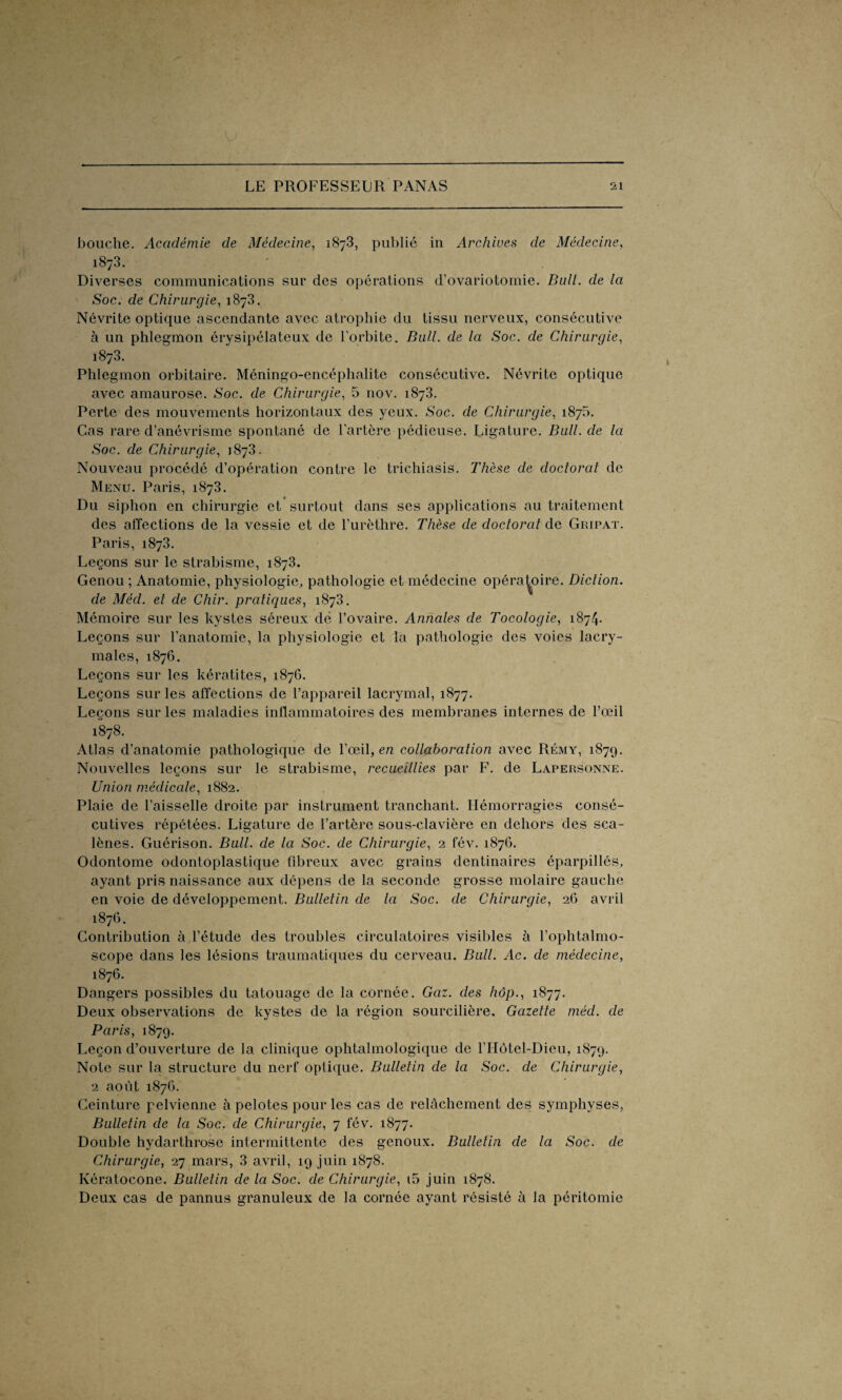 bouche. Académie de Médecine, 1873, publié in Archives de Médecine, 1873. Diverses communications sur des opérations d’ovariotomie. Bull, de la Soc. de Chirurgie, 1873. Névrite optique ascendante avec atrophie du tissu nerveux, consécutive à un phlegmon érysipélateux de l’orbite. Bail, de la Soc. de Chirurgie, 1873. Phlegmon orbitaire. Méningo-encéphalitc consécutive. Névrite optique avec amaurose. Soc. de Chirurgie, 5 nov. 1873. Perte des mouvements horizontaux des yeux. Soc. de Chirurgie, 1875. Cas rare d’anévrisme spontané de l’artère pédieuse. Ligature. Bull, de la Soc. de Chirurgie, 1873. Nouveau procédé d’opération contre le trichiasis. Thèse de doctorat de Menu. Paris, 1873. Du siphon en chirurgie et surtout dans ses applications au traitement des affections de la vessie et de l’urèthre. Thèse de doctorat de Gripat. Paris, 1873. Leçons sur le strabisme, 1873. Genou ; Anatomie, physiologie, pathologie et médecine opératoire. Diction, de Méd. et de Chir. pratiques, 1873. Mémoire sur les kystes séreux dé l’ovaire. Annales de Tocologie, 1874. Leçons sur l’anatomie, la physiologie et la pathologie des voies lacry¬ males, 1876. Leçons sur les kératites, 1876. Leçons sur les affections de l’appareil lacrymal, 1877. Leçons sur les maladies inflammatoires des membranes internes de l’œil 1878. Atlas d’anatomie pathologique de l’œil, en collaboration avec Rémy, 1879. Nouvelles leçons sur le strabisme, recueillies par F. de Lapersonne. Union médicale, 1882. Plaie de l’aisselle droite par instrument tranchant. Hémorragies consé¬ cutives répétées. Ligature de l’artère sous-clavière en dehors des sca- lènes. Guérison. Bull, de la Soc. de Chirurgie, 2 fév. 1876. Odontome odontoplastique fibreux avec grains dentinaires éparpillés, ayant pris naissance aux dépens de la seconde grosse molaire gauche en voie de développement. Bulletin de la Soc. de Chirurgie, 26 avril 1876. Contribution à l’étude des troubles circulatoires visibles à l’ophtalmo- scope dans les lésions traumatiques du cerveau. Bull. Ac. de médecine, 1876. Dangers possibles du tatouage de la cornée. Gaz. des hôp1877. Deux observations de kystes de la région sourcilière. Gazette méd. de Paris, 1879. Leçon d’ouverture de la clinique ophtalmologique de l’Hôtel-Dieu, 1879. Note sur la structure du nerf optique. Bulletin de la Soc. de Chirurgie, 2 août 1876. Ceinture pelvienne à pelotes pour les cas de relâchement des symphyses, Bulletin de la Soc. de Chirurgie, 7 fév. 1877. Double hydarthrose intermittente des genoux. Bulletin de la Soc. de Chirurgie, 27 mars, 3 avril, 19 juin 1878. Kératocone. Bulletin de la Soc. de Chirurgie, i5 juin 1878. Deux cas de pannus granuleux de la cornée ayant résisté à la péritomie