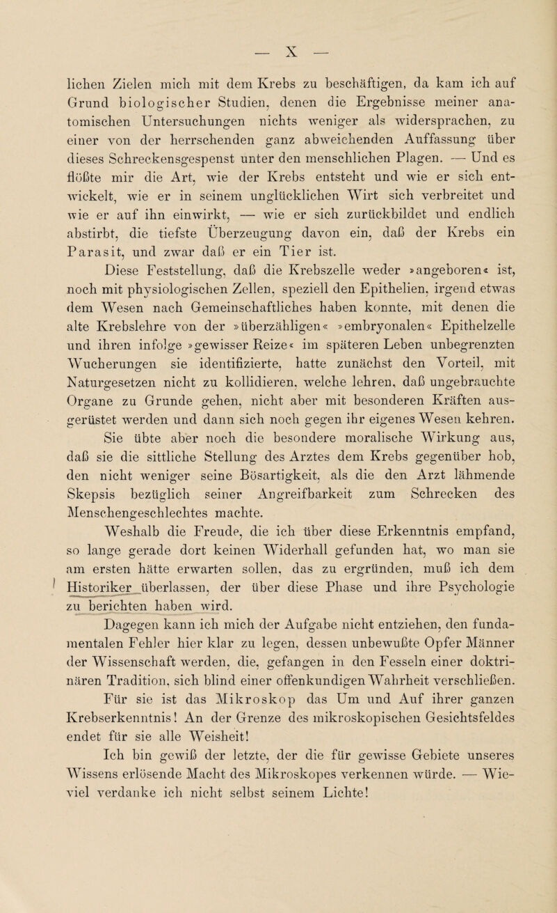 liehen Zielen mich mit dem Krebs zu beschäftigen, da kam ich auf Grund biologischer Studien, denen die Ergebnisse meiner ana¬ tomischen Untersuchungen nichts weniger als widersprachen, zu einer von der herrschenden ganz abweichenden Auffassung über dieses Schreckensgespenst unter den menschlichen Plagen. — Und es flößte mir die Art, wie der Krebs entsteht und wie er sich ent¬ wickelt, wie er in seinem unglücklichen Wirt sich verbreitet und wie er auf ihn einwirkt, — wie er sich zurückbildet und endlich abstirbt, die tiefste Überzeugung davon ein, daß der Krebs ein Parasit, und zwar daß er ein Tier ist. Diese Feststellung, daß die Krebszelle weder »angeboren« ist, noch mit physiologischen Zellen, speziell den Epithelien, irgend etwas dem Wesen nach Gemeinschaftliches haben konnte, mit denen die alte Krebslehre von der »überzähligen« »embryonalen« Epithelzelle und ihren infolge »gewisser Reize« im späteren Leben unbegrenzten Wucherungen sie identifizierte, hatte zunächst den Vorteil, mit Naturgesetzen nicht zu kollidieren, welche lehren, daß ungebrauchte Organe zu Grunde gehen, nicht aber mit besonderen Kräften aus¬ gerüstet werden und dann sich noch gegen ihr eigenes Wesen kehren. Sie übte aber noch die besondere moralische Wirkung aus, daß sie die sittliche Stellung des Arztes dem Krebs gegenüber hob, den nicht weniger seine Bösartigkeit, als die den Arzt lähmende Skepsis bezüglich seiner Angreifbarkeit zum Schrecken des Menschengeschlechtes machte. Weshalb die Freude, die ich über diese Erkenntnis empfand, so lange gerade dort keinen Widerhall gefunden hat, wo man sie am ersten hätte erwarten sollen, das zu ergründen, muß ich dem Historiker überlassen, der über diese Phase und ihre Psychologie zu berichten haben wird. Dagegen kann ich mich der Aufgabe nicht entziehen, den funda¬ mentalen Fehler hier klar zu legen, dessen unbewußte Opfer Männer der Wissenschaft werden, die, gefangen in den Fesseln einer doktri¬ nären Tradition, sich blind einer offenkundigen Wahrheit verschließen. Für sie ist das Mikroskop das Um und Auf ihrer ganzen Krebserkenntnis! An der Grenze des mikroskopischen Gesichtsfeldes endet für sie alle Weisheit! Ich bin gewiß der letzte, der die für gewisse Gebiete unseres Wissens erlösende Macht des Mikroskopes verkennen würde. — Wie¬ viel verdanke ich nicht selbst seinem Lichte!