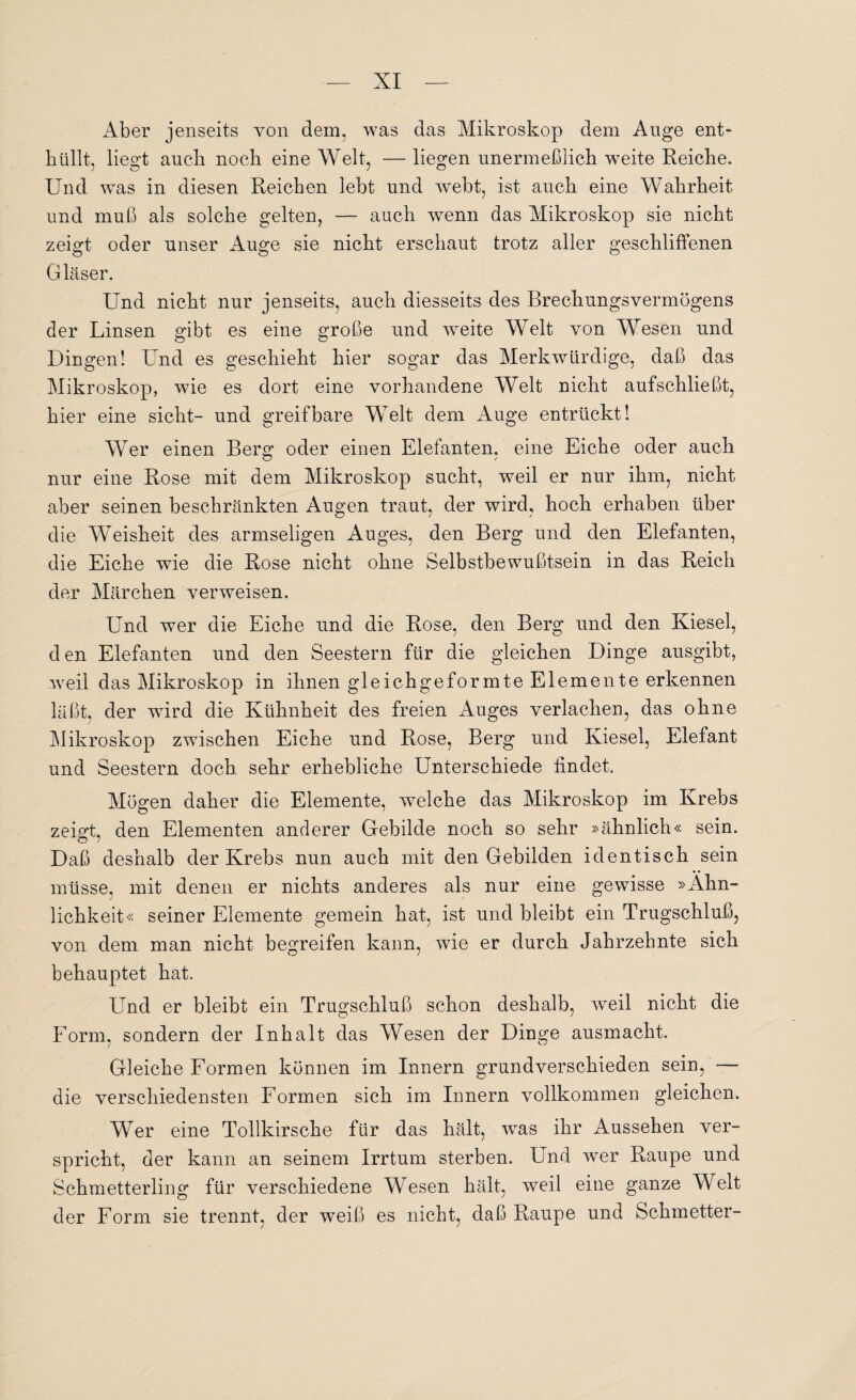 Aber jenseits von dem, was das Mikroskop dem Auge ent* hüllt, liegt auch noch eine Welt, — liegen unermeßlich weite Reiche. Und was in diesen Reichen lebt und webt, ist auch eine Wahrheit und muß als solche gelten, — auch wenn das Mikroskop sie nicht zeigt oder unser Auge sie nicht erschaut trotz aller geschliffenen Gläser. Und nicht nur jenseits, auch diesseits des Brechungsvermögens der Linsen gibt es eine große und weite Welt von Wesen und Dingen! Und es geschieht hier sogar das Merkwürdige, daß das Mikroskop, wie es dort eine vorhandene Welt nicht aufschließt, hier eine sicht- und greifbare Welt dem Auge entrückt! Wer einen Berg oder einen Elefanten, eine Eiche oder auch nur eine Rose mit dem Mikroskop sucht, weil er nur ihm, nicht aber seinen beschränkten Augen traut, der wird, hoch erhaben über die Weisheit des armseligen Auges, den Berg und den Elefanten, die Eiche wie die Rose nicht ohne Selbstbewußtsein in das Reich der Märchen verweisen. Und wer die Eiche und die Rose, den Berg und den Kiesel, den Elefanten und den Seestern für die gleichen Dinge ausgibt, weil das Mikroskop in ihnen gleichgeformte Elemente erkennen läßt, der wird die Kühnheit des freien Auges verlachen, das ohne Mikroskop zwischen Eiche und Rose, Berg und Kiesel, Elefant und Seestern doch sehr erhebliche Unterschiede findet. Mögen daher die Elemente, welche das Mikroskop im Krebs zeigt, den Elementen anderer Gebilde noch so sehr »ähnlich« sein. Daß deshalb der Krebs nun auch mit den Gebilden identisch sein müsse, mit denen er nichts anderes als nur eine gewisse »Ähn¬ lichkeit« seiner Elemente gemein hat, ist und bleibt ein Trugschluß, von dem man nicht begreifen kann, wie er durch Jahrzehnte sich behauptet hat. Und er bleibt ein Trugschluß schon deshalb, weil nicht die Form, sondern der Inhalt das Wesen der Dinge ausmacht. Gleiche Formen können im Innern grundverschieden sein, — die verschiedensten Formen sich im Innern vollkommen gleichen. Wer eine Tollkirsche für das hält, was ihr Aussehen ver¬ spricht, der kann an seinem Irrtum sterben. Und wer Raupe und Schmetterling für verschiedene Wesen hält, weil eine ganze Welt der Form sie trennt, der weiß es nicht, daß Raupe und Schmetter-