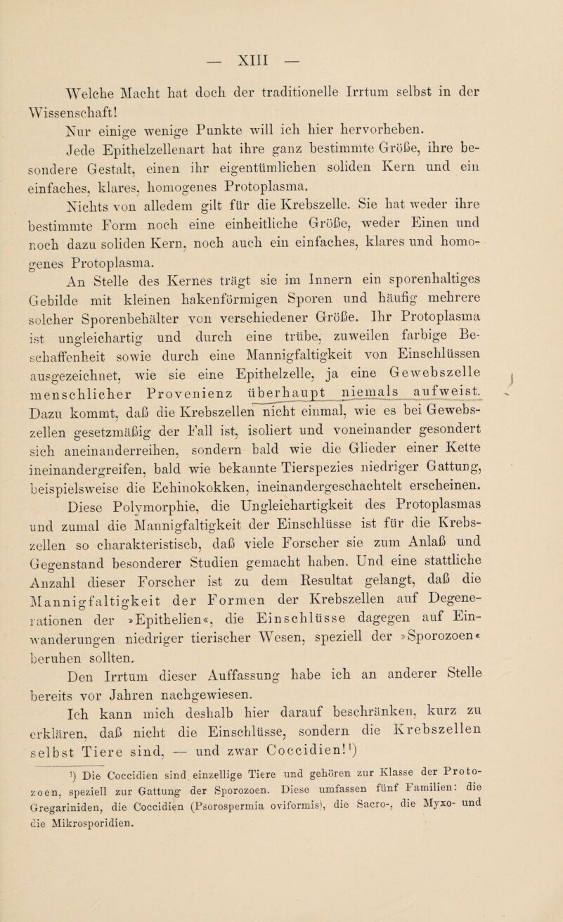 Welche Macht hat doch der traditionelle Irrtum selbst in der Wissenschaft! Nur einige wenige Punkte will ich hier hervorheben. Jede Epithelzellenart hat ihre ganz bestimmte Größe, ihre be¬ sondere Gestalt, einen ihr eigentümlichen soliden Kern nnd ein einfaches, klares, homogenes Protoplasma. Nichts von alledem gilt für die Krebszelle. Sie hat weder ihre bestimmte Form noch eine einheitliche Größe, weder Einen nnd noch dazu soliden Kern, noch auch ein einfaches, klares und homo¬ genes Protoplasma. An Stelle des Kernes trägt sie im Innern ein sporenhaltiges Gebilde mit kleinen hakenförmigen Sporen und häufig mehrere solcher Sporenbehälter von verschiedener Größe. Ihr Protoplasma ist ungleichartig und durch eine trübe, zuweilen farbige Be¬ schaffenheit sowie durch eine Mannigfaltigkeit von Einschlüssen ausgezeichnet, wie sie eine Epithelzelle, ja eine Gewebszelle menschlicher Provenienz überhaupt niemals auf weist. Dazu kommt, daß die Krebszellen nicht einmal, wie es bei Gewebs¬ zellen gesetzmäßig der Fall ist, isoliert und voneinander gesondert sich aneinanderreihen, sondern bald wie die Glieder einer Kette ineinander greifen, bald wie bekannte Tierspezies niedriger Gattung, beispielsweise die Echinokokken, ineinandergeschachtelt erscheinen. Diese Polymorphie, die Ungleichartigkeit des Protoplasmas und zumal die Mannigfaltigkeit der Einschlüsse ist für die Kiebs- zellen so charakteristisch, daß viele Forscher sie zum Anlaß und Gegenstand besonderer Studien gemacht haben. Und eine stattliche Anzahl dieser Forscher ist zu dem Resultat gelangt, daß die Mannigfaltigkeit der Formen der Krebszellen auf Degene¬ rationen der »Epithelien«, die Einschlüsse dagegen auf Ein¬ wanderungen niedriger tierischer Wesen, speziell der »Sporozoen« beruhen sollten. Den Irrtum dieser Auffassung habe ich an anderer Stelle bereits vor Jahren nachgewiesen. Ich kann mich deshalb hier darauf beschränken, kurz zu erklären, daß nicht die Einschlüsse, sondern die Krebszellen selbst Tiere sind, — und zwar Coccidien!1) i) Die Coccidien sind einzellige Tiere und gehören zur Klasse der Proto¬ zoen, speziell zur Gattung der Sporozoen. Diese umfassen fünf lamilien: die Gregariniden, die Coccidien (Psorospermia oviformis), die Sacro-, die Myxo- und die Mikrosporidien.