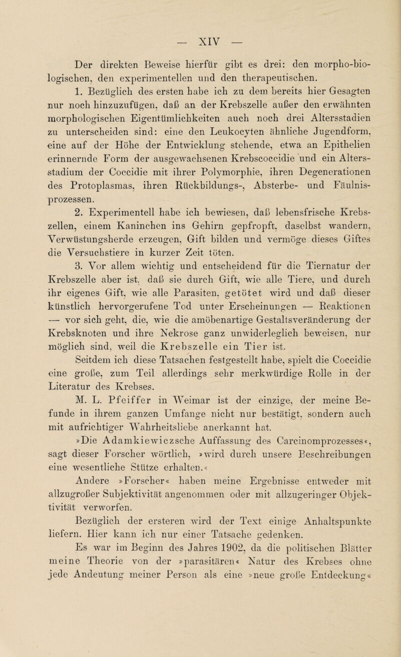 Der direkten Beweise hierfür gibt es drei: den morpho-bio- logischen, den experimentellen und den therapeutischen. 1. Bezüglich des ersten habe ich zu dem bereits hier Gesagten nur noch hinzuzufügen, daß an der Krebszelle außer den erwähnten morphologischen Eigentümlichkeiten auch noch drei Altersstadien zu unterscheiden sind: eine den Leukocyten ähnliche Jugendform, eine auf der Höhe der Entwicklung stehende, etwa an Epithelien erinnernde Form der ausgewachsenen Krebscoccidie und ein Alters¬ stadium der Coccidie mit ihrer Polymorphie, ihren Degenerationen des Protoplasmas, ihren Rückbildungs-, Absterbe- und Fäulnis¬ prozessen. 2. Experimentell habe ich bewiesen, daß lebensfrische Krebs¬ zellen, einem Kaninchen ins Gehirn gepfropft, daselbst wandern, Verwüstungsherde erzeugen, Gift bilden und vermöge dieses Giftes die Versuchstiere in kurzer Zeit töten. 3. Vor allem wichtig und entscheidend für die Tiernatur der Krebszelle aber ist. daß sie durch Gift, wie alle Tiere, und durch ihr eigenes Gift, wie alle Parasiten, getötet wird und daß dieser künstlich hervorgerufene Tod unter Erscheinungen — Reaktionen —■ vor sich geht, die, wie die amöbenartige Gestaltsveränderung der Krebsknoten und ihre Nekrose ganz unwiderleglich beweisen, nur möglich sind, weil die Krebszelle ein Tier ist. Seitdem ich diese Tatsachen festgestellt habe, spielt die Coccidie eine große, zum Teil allerdings sehr merkwürdige Rolle in der Literatur des Krebses. M. L. Pfeiffer in Weimar ist der einzige, der meine Be- funde in ihrem ganzen Umfange nicht nur bestätigt, sondern auch mit aufrichtiger Wahrheitsliebe anerkannt hat. »D ie Adamkiewiczsche Auffassung des Carcinomprozesses«, sagt dieser Forscher wörtlich, »wird durch unsere Beschreibungen eine wesentliche Stütze erhalten.« Andere »Forscher« haben meine Ergebnisse entweder mit allzugroßer Subjektivität angenommen oder mit allzugeringer Objek¬ tivität verworfen. Bezüglich der ersteren wird der Text einige Anhaltspunkte liefern. Hier kann ich nur einer Tatsache gedenken. Es war im Beginn des Jahres 1902, da die politischen Blätter meine Theorie von der »parasitären« Natur des Krebses ohne jede Andeutung meiner Person als eine »neue große Entdeckung«