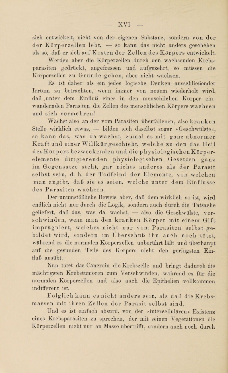 sich entwickelt, nicht von der eigenen Substanz, sondern von der der Körperzellen lebt, — so kann das nicht anders geschehen als so, daß er sich auf Kosten der Zellen des Körpers entwickelt. Werden aber die Körperzellen durch den wachsenden Krebs¬ parasiten gedrückt, angefressen und aufgezehrt, so müssen die Körperzellen zu Grunde gehen, aber nicht wachsen. Es ist daher als ein jedes logische Denken ausschließender Irrtum zu betrachten, wenn immer von neuem wiederholt wird, daß .unter dem Einfluß eines in den menschlichen Körper ein¬ wandernden Parasiten die Zellen des menschlichen Körpers wachsen und sich vermehren! Wächst also an der vom Parasiten überfallenen, also kranken Stelle wirklich etwas, — bilden sich daselbst sogar »Geschwülste«, so kann das, was da wächst, zumal es mit ganz abnormer Kraft und einer Willkür geschieht, welche zu den das Pleil des Körpers bezweckenden und die physiologischenKörper- elemente dirigierenden physiologischen Gesetzen ganz im Gegensätze steht, gar nichts anderes als der Parasit selbst sein, d. h. der Todfeind der Elemente, von welchen man angibt, daß sie es seien, welche unter dem Einflüsse des Parasiten wuchern. Der unumstößliche Beweis aber, daß dem wirklich so ist, wird endlich nicht nur durch die Logik, sondern auch durch die Tatsache geliefert, daß das, was da wächst. — also die Geschwülste, ver¬ schwinden, wenn man den kranken Körper mit einem Gift imprägniert, welches nicht nur vom Parasiten selbst ge¬ bildet wird, sondern im Überschuß ihn auch noch tötet, während es die normalen Körperzellen unberührt läßt und überhaupt auf die gesunden Teile des Körpers nicht den geringsten Ein¬ fluß ausübt. Nun tötet das Cancroin die Krebszelle und bringt dadurch die mächtigsten Krebstumoren zum Verschwinden, während es für die normalen Körperzellen und also auch die Epithelien vollkommen indifferent ist. Folglich kann es nicht anders sein, als daß die Krebs¬ massen mit ihren Zellen der Parasit selbst sind. Und es ist einfach absurd, von der »intercellularen« Existenz eines Krebsparasiten zu sprechen, der mit seinen Vegetationen die Körperzellen nicht nur an Masse übertriffr, sondern auch noch durch
