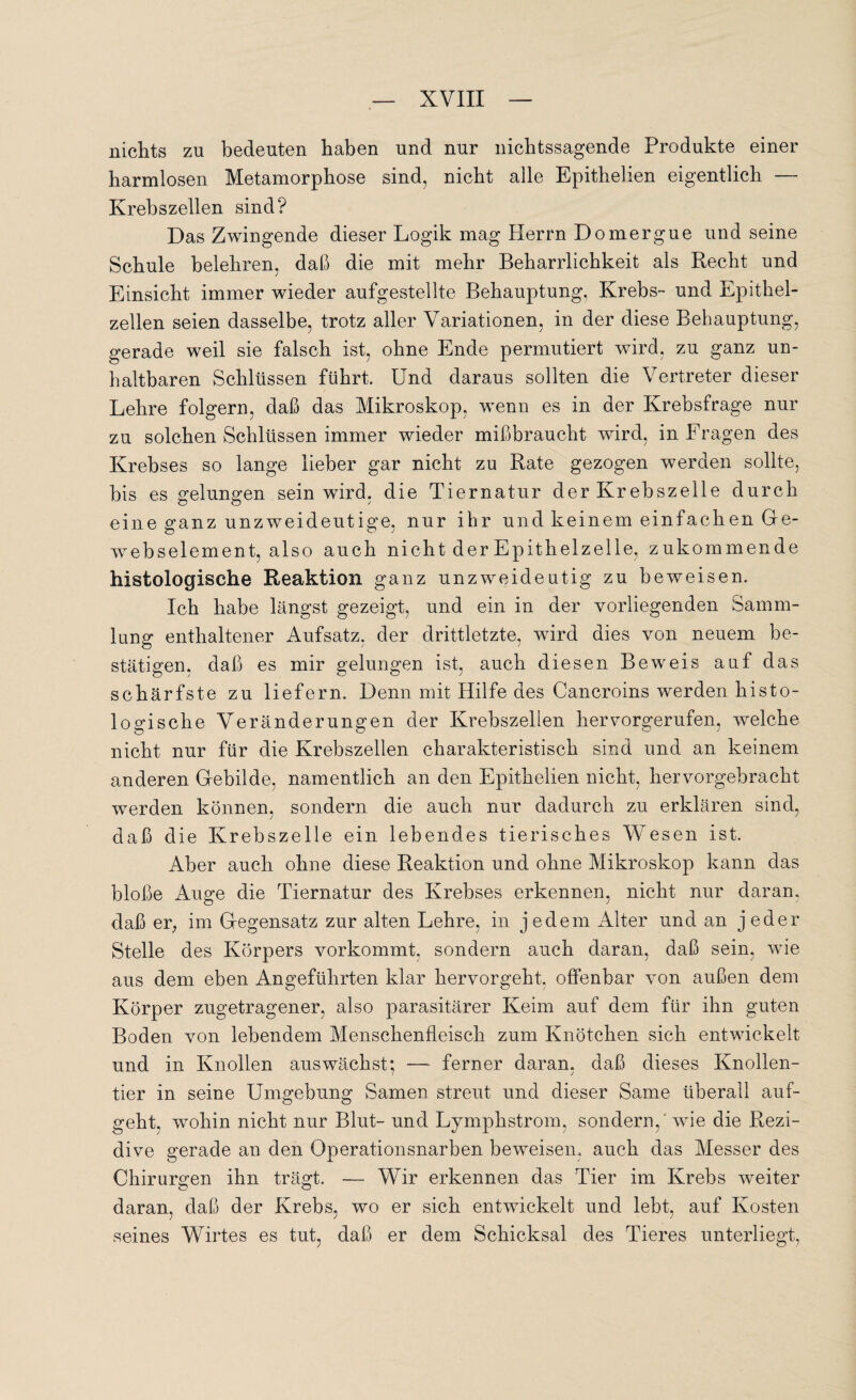 nichts zn bedeuten haben und nur nichtssagende Produkte einer harmlosen Metamorphose sind, nicht alle Epithelien eigentlich — Krebszellen sind? Das Zwingende dieser Logik mag Herrn Domergue und seine Schule belehren, daß die mit mehr Beharrlichkeit als Recht und Einsicht immer wieder aufgestellte Behauptung, Krebs- und Epithel¬ zellen seien dasselbe, trotz aller Variationen, in der diese Behauptung, gerade weil sie falsch ist, ohne Ende permutiert wird, zu ganz un¬ haltbaren Schlüssen führt. Und daraus sollten die Vertreter dieser Lehre folgern, daß das Mikroskop, wenn es in der Krebsfrage nur zu solchen Schlüssen immer wieder mißbraucht wird, in Fragen des Krebses so lange lieber gar nicht zu Rate gezogen werden sollte, bis es gelungen sein wird, die Tiernatur der Krebszelle durch eine ganz unzweideutige, nur ihr und keinem einfachen Ge- webselement, also auch nicht der Epithelzelle, zukommende histologische Reaktion ganz unzweideutig zu beweisen. Ich habe längst gezeigt, und ein in der vorliegenden Samm¬ lung enthaltener Aufsatz, der drittletzte, wird dies von neuem be¬ stätigen, daß es mir gelungen ist, auch diesen Beweis auf das schärfste zu liefern. Denn mit Hilfe des Cancroins werden histo¬ logische Veränderungen der Krebszellen hervorgerufen, welche nicht nur für die Krebszellen charakteristisch sind und an keinem anderen Gebilde, namentlich an den Epithelien nicht, hervorgebracht werden können, sondern die auch nur dadurch zu erklären sind, daß die Krebszelle ein lebendes tierisches Wesen ist. Aber auch ohne diese Reaktion und ohne Mikroskop kann das bloße Auge die Tiernatur des Krebses erkennen, nicht nur daran, daß er, im Gegensatz zur alten Lehre, in jedem Alter und an jeder Stelle des Körpers vorkommt, sondern auch daran, daß sein, wie aus dem eben Angeführten klar hervorgeht, offenbar von außen dem Körper zugetragener, also parasitärer Keim auf dem für ihn guten Boden von lebendem Menschenfleisch zum Knötchen sich entwickelt und in Knollen aus wächst; —- ferner daran, daß dieses Knollen¬ tier in seine Umgebung Samen streut und dieser Same überall auf¬ geht, wohin nicht nur Blut- und Lymphstrom, sondern,' wie die Rezi¬ dive gerade an den Operationsnarben beweisen, auch das Messer des Chirurgen ihn trägt. — Wir erkennen das Tier im Krebs weiter daran, daß der Krebs, wo er sich entwickelt und lebt, auf Kosten seines Wirtes es tut, daß er dem Schicksal des Tieres unterliegt,