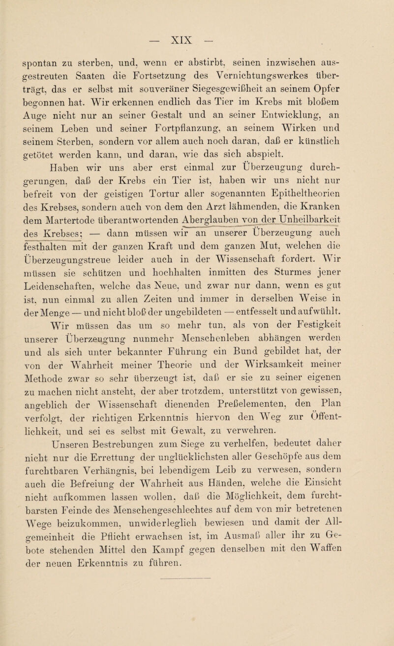 spontan zu sterben, und, wenn er abstirbt, seinen inzwischen aus¬ gestreuten Saaten die Fortsetzung des Vernichtungswerkes über¬ trägt, das er selbst mit souveräner Siegesgewißheit an seinem Opfer begonnen hat. Wir erkennen endlich das Tier im Krebs mit bloßem Auge nicht nur an seiner Gestalt und an seiner Entwicklung, an seinem Leben und seiner Fortpflanzung, an seinem Wirken und seinem Sterben, sondern vor allem auch noch daran, daß er künstlich getötet werden kann, und daran, wie das sich abspielt. Haben wir uns aber erst einmal zur Überzeugung durch¬ gerungen, daß der Krebs ein Tier ist, haben wir uns nicht nur befreit von der geistigen Tortur aller sogenannten Epitheltheorien des Krebses, sondern auch von dem den Arzt lähmenden, die Kranken dem Martertode überantwortenden Aberglauben von der Unheilbarkeit des Krebses; — dann müssen wir an unserer Überzeugung auch festhalten mit der ganzen Kraft und dem ganzen Mut, welchen die Überzeugungstreue leider auch in der Wissenschaft fordert. Wir müssen sie schützen und hochlialten inmitten des Sturmes jener Leidenschaften, welche das Neue, und zwar nur dann, wenn es gut ist, nun einmal zu allen Zeiten und immer in derselben Weise in der Menge — und nicht bloß der ungebildeten — entfesselt und auf wühlt. Wir müssen das um so mehr tun, als von der Festigkeit unserer Überzeugung nunmehr Menschenleben abhängen werden und als sich unter bekannter Führung ein Bund gebildet hat, der von der Wahrheit meiner Theorie und der Wirksamkeit meiner Methode zwar so sehr überzeugt ist, daß er sie zu seiner eigenen zu machen nicht ansteht, der aber trotzdem, unterstützt von gewissen, angeblich der Wissenschaft dienenden Preßelementen, den Plan verfolgt, der richtigen Erkenntnis hiervon den Weg zur Öffent¬ lichkeit, und sei es selbst mit Gewalt, zu verwehren. Unseren Bestrebungen zum Siege zu verhelfen, bedeutet daher nicht nur die Errettung der unglücklichsten aller Geschöpfe aus dem furchtbaren Verhängnis, bei lebendigem Leib zu verwesen, sondern auch die Befreiung der Wahrheit aus Händen, welche die Einsicht nicht aufkommen lassen wollen, daß die Möglichkeit, dem furcht¬ barsten Feinde des Menschengeschlechtes auf dem von mir betretenen Wege beizukommen, unwiderleglich bewiesen und damit der All¬ gemeinheit die Pflicht erwachsen ist, im Ausmaß aller ihr zu Ge¬ bote stehenden Mittel den Kampf gegen denselben mit den Waffen der neuen Erkenntnis zu führen.