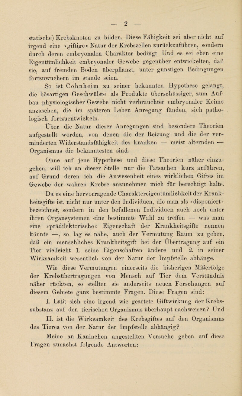 statische) Krebsknoten zn bilden. Diese Fähigkeit sei aber nicht auf irgend eine »giftige« Natur der Krebszellen zurückzuführen, sondern durch deren embryonalen Charakter bedingt Und es sei eben eine Eigentümlichkeit embryonaler Gewebe gegenüber entwickelten, daß sie, auf fremden Boden überpflanzt, unter günstigen Bedingungen fortzuwuchern im stände seien. So ist Cohnheim zu seiner bekannten Hypothese gelangt, die bösartigen Geschwülste als Produkte überschüssiger, zum Auf¬ bau physiologischer Gewebe nicht verbrauchter embryonaler Keime anzusehen, die im späteren Leben Anregung fänden, sich patho¬ logisch fortzuentwickeln. Über die Natur dieser Anregungen sind besondere Theorien aufgestellt worden, von denen die der Reizung und die der ver¬ minderten Widerstandsfähigkeit des kranken — meist alternden — Organismus die bekanntesten sind. Ohne auf jene Hypothese und diese Theorien näher einzu¬ gehen, will ich an dieser Stelle nur die Tatsachen kurz anführen, auf Grund deren ich die Anwesenheit eines wirklichen Giftes im Gewebe der wahren Krebse anzunehmen mich für berechtigt halte. Da es eine hervorragende Charaktereigentümlichkeit der Krank¬ heitsgifte ist, nicht nur unter den Individuen, die man als »disponiert« bezeichnet, sondern in den befallenen Individuen auch noch unter ihren Organsystemen eine bestimmte Wahl zu treffen -— was man eine »prädilektorische« Eigenschaft der Krankheitsgifte nennen könnte —, so lag es nahe, auch der Vermutung Raum zu geben, daß ein menschliches Krankheitsgift bei der Übertragung auf ein Tier vielleicht 1. seine Eigenschaften ändere und 2. in seiner Wirksamkeit wesentlich von der Natur der Impfstelle abhänge. Wie diese Vermutungen einerseits die bisherigen Mißerfolge der Krebsübertragungen von Mensch auf Tier dem Verständnis näher rückten, so stellten sie anderseits neuen Forschungen auf diesem Gebiete ganz bestimmte Fragen. Diese Fragen sind: I. Läßt sich eine irgend wie geartete Giftwirkung der Krebs¬ substanz auf den tierischen Organismus überhaupt nachweisen? Und II. ist die Wirksamkeit des Krebsgiftes auf den Organismus des Tieres von der Natur der Impfstelle abhängig? Meine an Kaninchen angestellten Versuche geben auf diese Fragen zunächst folgende Antworten: