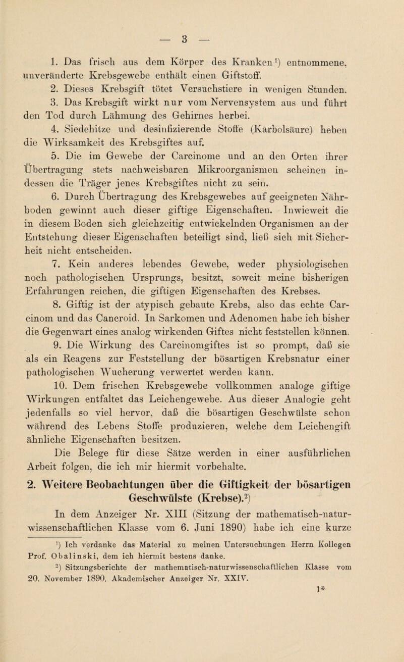 1. Das frisch aus dem Körper des Kranken1) entnommene, unveränderte Krebsgewebe enthält einen Giftstoff. 2. Dieses Krebsgift tötet Versuchstiere in wenigen Stunden. 3. Das Krebsgift wirkt nur vom Nervensystem aus und führt den Tod durch Lähmung des Gehirnes herbei. 4. Siedehitze und desinfizierende Stoffe (Karbolsäure) heben die Wirksamkeit des Krebsgiftes auf. 5. Die im Gewrebe der Carcinome und an den Orten ihrer Übertragung stets nachweisbaren Mikroorganismen scheinen in¬ dessen die Träger jenes Krebsgiftes nicht zu sein. 6. Durch Übertragung des Krebsgewebes auf geeigneten Nähr¬ boden gewinnt auch dieser giftige Eigenschaften. Inwieweit die in diesem Boden sich gleichzeitig entwickelnden Organismen an der Entstehung dieser Eigenschaften beteiligt sind, ließ sich mit Sicher¬ heit nicht entscheiden. 7. Kein anderes lebendes Gewebe, weder physiologischen noch pathologischen Ursprungs, besitzt, soweit meine bisherigen Erfahrungen reichen, die giftigen Eigenschaften des Krebses. 8. Giftig ist der atypisch gebaute Krebs, also das echte Car- cinom und das Cancroid. In Sarkomen und Adenomen habe ich bisher die Gegenwart eines analog wirkenden Giftes nicht feststellen können. 9. Die Wirkung des Carcinomgiftes ist so prompt, daß sie als ein Reagens zur Feststellung der bösartigen Krebsnatur einer pathologischen Wucherung verwertet werden kann. 10. Dem frischen Krebsgewebe vollkommen analoge giftige Wirkungen entfaltet das Leichengewebe. Aus dieser Analogie geht jedenfalls so viel hervor, daß die bösartigen Geschwülste schon während des Lebens Stoffe produzieren, welche dem Leichengift ähnliche Eigenschaften besitzen. Die Belege für diese Sätze werden in einer ausführlichen Arbeit folgen, die ich mir hiermit Vorbehalte. 2. Weitere Beobachtungen über die Giftigkeit der bösartigen Geschwülste (Krebse).2) In dem Anzeiger Nr. XIII (Sitzung der mathematisch-natur¬ wissenschaftlichen Klasse vom 6. Juni 1890) habe ich eine kurze J) Ich verdanke das Material zu meinen Untersuchungen Herrn Kollegen Prof. Obalinski, dem ich hiermit bestens danke. 3) Sitzungsberichte der mathematisch-naturwissenschaftlichen Klasse vom 20. November 1890. Akademischer Anzeiger Nr. XXIV. 1*