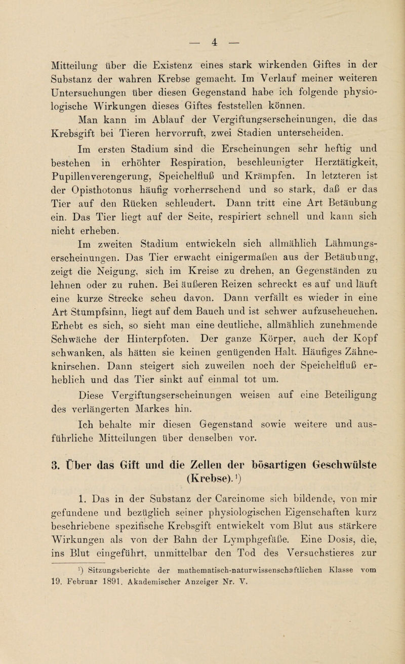 Mitteilung über die Existenz eines stark wirkenden Giftes in der Substanz der wahren Krebse gemacht. Im Verlauf meiner weiteren Untersuchungen über diesen Gegenstand habe ich folgende physio¬ logische Wirkungen dieses Giftes feststellen können. Man kann im Ablauf der Vergiftungserscheinungen, die das Krebsgift bei Tieren hervorruft, zwei Stadien unterscheiden. Im ersten Stadium sind die Erscheinungen sehr heftig und bestehen in erhöhter Respiration, beschleunigter Herztätigkeit, Pupillenverengerung, Speichelfluß und Krämpfen. In letzteren ist der Opisthotonus häufig vorherrschend und so stark, daß er das Tier auf den Rücken schleudert. Dann tritt eine Art Betäubung ein. Das Tier liegt auf der Seite, respiriert schnell und kann sich nicht erheben. Im zweiten Stadium entwickeln sich allmählich Lähmungs¬ erscheinungen. Das Tier erwacht einigermaßen aus der Betäubung, zeigt die Neigung, sich im Kreise zu drehen, an Gegenständen zu lehnen oder zu ruhen. Bei äußeren Reizen schreckt es auf und läuft eine kurze Strecke scheu davon. Dann verfällt es wieder in eine Art Stumpfsinn, liegt auf dem Bauch und ist schwer aufzuscheuchen. Erhebt es sich, so sieht man eine deutliche, allmählich zunehmende Schwäche der Hinterpfoten. Der ganze Körper, auch der Kopf schwanken, als hätten sie keinen genügenden Halt. Häufiges Zähne¬ knirschen. Dann steigert sich zuweilen noch der Speichelfluß er¬ heblich und das Tier sinkt auf einmal tot um. Diese Vergiftungserscheinungen weisen auf eine Beteiligung des verlängerten Markes hin. Ich behalte mir diesen Gegenstand sowie weitere und aus¬ führliche Mitteilungen über denselben vor. 3. Über das Gift und die Zellen der bösartigen Geschwülste (Krebse).*) 1. Das in der Substanz der Carcinome sich bildende, von mir gefundene und bezüglich seiner physiologischen Eigenschaften kurz beschriebene spezifische Krebsgift entwickelt vom Blut aus stärkere Wirkungen als von der Bahn der Lymphgefäße. Eine Dosis, die, ins Blut eingeführt, unmittelbar den Tod des Versuchstieres zur !) Sitzungsberichte der mathematisch-naturwissenschaftlichen Klasse vom 19. Februar 1891. Akademischer Anzeiger Nr. V.