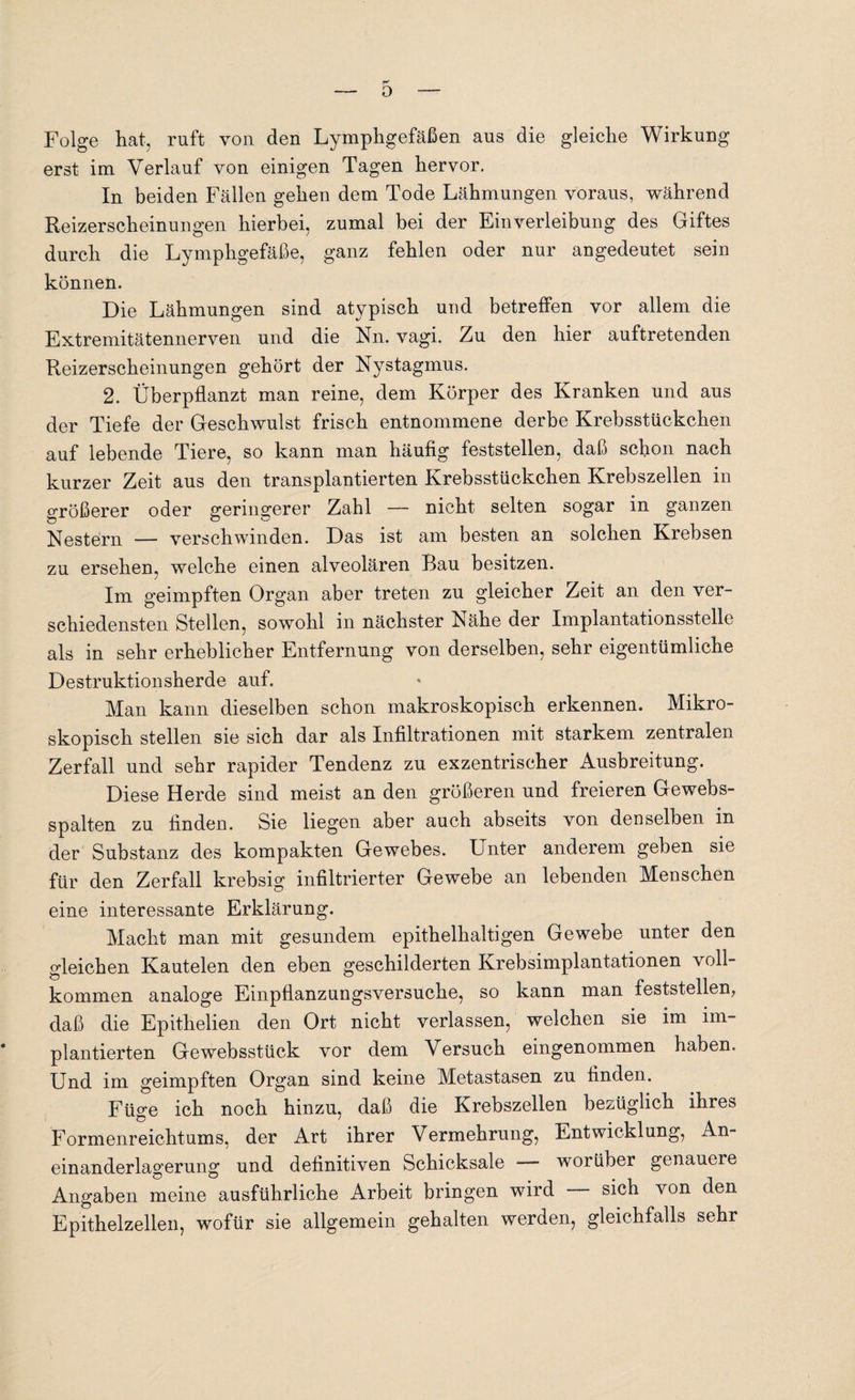 o Folge hat, ruft von den Lymphgefäßen aus die gleiche Wirkung erst im Verlauf von einigen Tagen hervor. In beiden Fällen gehen dem Tode Lähmungen voraus, während Reizerscheinungen hierbei, zumal bei der Einverleibung des Giftes durch die Lymphgefäße, ganz fehlen oder nur angedeutet sein können. Die Lähmungen sind atypisch und betreffen vor allem die Extremitätennerven und die Nn. vagi. Zu den hier auftretenden Reizerscheinungen gehört der Nystagmus. 2. Überpflanzt man reine, dem Körper des Kranken und aus der Tiefe der Geschwulst frisch entnommene derbe Krebsstückchen auf lebende Tiere, so kann man häufig feststellen, daß schon nach kurzer Zeit aus den transplantierten Krebsstückchen Krebszellen in größerer oder geringerer Zahl — nicht selten sogar in ganzen Nestern — verschwinden. Das ist am besten an solchen Krebsen zu ersehen, welche einen alveolären Bau besitzen. Im geimpften Organ aber treten zu gleicher Zeit an den ver¬ schiedensten Stellen, sowohl in nächster Nähe der Implantationsstelle als in sehr erheblicher Entfernung von derselben, sehr eigentümliche Destruktionsherde auf. Man kann dieselben schon makroskopisch erkennen. Mikro¬ skopisch stellen sie sich dar als Infiltrationen mit starkem zentralen Zerfall und sehr rapider Tendenz zu exzentrischer Ausbreitung. Diese Herde sind meist an den größeren und freieren Gewebs- spalten zu finden. Sie liegen aber auch abseits von denselben in der Substanz des kompakten Gewebes. Unter anderem geben sie für den Zerfall krebsig infiltrierter Gewebe an lebenden Menschen eine interessante Erklärung. Macht man mit gesundem epithelhaltigen Gewebe unter den gleichen Kautelen den eben geschilderten Krebsimplantationen voll¬ kommen analoge Einpflanzungsversuche, so kann man feststellen, daß die Epithelien den Ort nicht verlassen, welchen sie im im¬ plantierten Gewebsstück vor dem Versuch eingenommen haben. Und im geimpften Organ sind keine Metastasen zu finden. Füge ich noch hinzu, daß die Krebszellen bezüglich ihres Formern* eichtums, der Art ihrer Vermehrung, Entwicklung, An¬ einanderlagerung und definitiven Schicksale — worüber genauere Angaben meine ausführliche Arbeit bringen wird - sich von den Epithelzellen, wofür sie allgemein gehalten werden, gleichfalls sehr