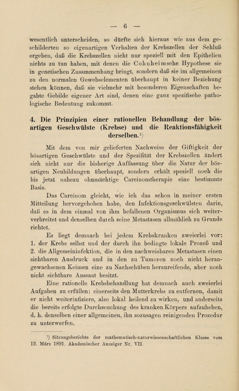 wesentlich unterscheiden, so dürfte sich hieraus wie aus dem ge¬ schilderten so eigenartigen Verhalten der Krebszellen der Schluß ergeben, daß die Krebszellen nicht nur speziell mit den Epithelien nichts zu tun haben, mit denen die Cohnheim sehe Hypothese sie in genetischen Zusammenhang bringt, sondern daß sie im allgemeinen zu den normalen Gewebselementen überhaupt in keiner Beziehung stehen können, daß sie vielmehr mit besonderen Eigenschaften be¬ gabte Gebilde eigener Art sind, denen eine ganz spezifische patho¬ logische Bedeutung zukommt. 4. Die Prinzipien einer rationellen Behandlung der bös¬ artigen Geschwülste (Krebse) und die Reaktionsfähigkeit derselben.r) Mit dem von mir gelieferten Nachweise der Giftigkeit der bösartigen Geschwülste und der Spezifität der Krebszellen ändert sich nicht nur die bisherige Auffassung über die Natur der bös¬ artigen Neubildungen überhaupt, sondern erhält speziell noch die bis jetzt nahezu ohnmächtige Carcinomtherapie eine bestimmte Basis. Das Carcinom gleicht, wie ich das schon in meiner ersten Mitteilung hervorgehoben habe, den Infektionsgeschwülsten darin, daß es in dem einmal von ihm befallenen Organismus sich weiter¬ verbreitet und denselben durch seine Metastasen allmählich zu Grunde richtet. Es liegt demnach bei jedem Krebskranken zweierlei vor: 1. der Krebs selbst und der durch ihn bedingte lokale Prozeß und 2. die Allgemeininfektion, die in den nachweisbaren Metastasen einen sichtbaren Ausdruck und in den zu Tumoren noch nicht heran¬ gewachsenen Keimen eine zu Nachschüben heranreifende, aber noch nicht sichtbare Aussaat besitzt. Eine rationelle Krebsbehandlung hat demnach auch zweierlei Aufgaben zu erfüllen: einerseits den Mutterkrebs zu entfernen, damit er nicht weiterinfiziere, also lokal heilend zu wirken, und anderseits die bereits erfolgte Durchseuchung des kranken Körpers aufzuheben, d. h. denselben einer allgemeinen, ihn sozusagen reinigenden Prozedur zu unterwerfen. b Sitzungsberichte der mathematisch-naturwissenschaftlichen Klasse vom 12. März 1891. Akademischer Anzeiger Nr. VII.