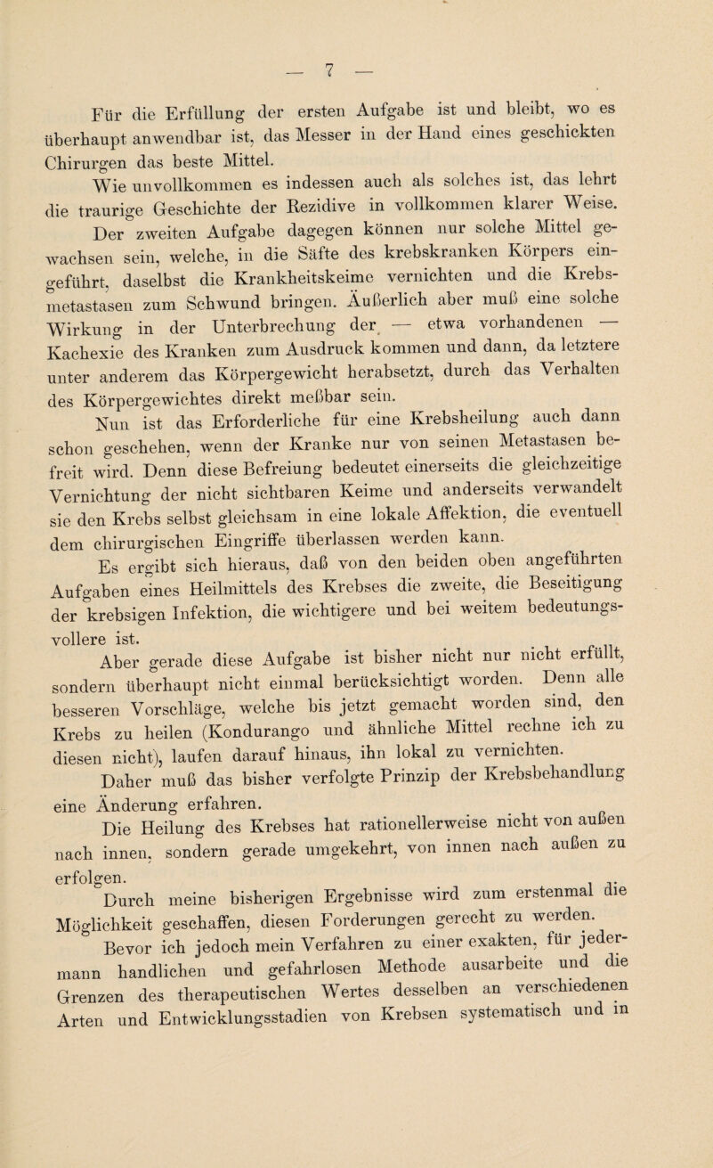 Für die Erfüllung der ersten Aufgabe ist und bleibt, wo es überhaupt anwendbar ist, das Messer in der Hand eines geschickten Chirurgen das beste Mittel. Wie unvollkommen es indessen auch als solches ist, das lehrt die traurige Geschichte der Rezidive in vollkommen klarer Weise. Der zweiten Aufgabe dagegen können nur solche Mittel ge¬ wachsen sein, welche, in die Säfte des krebskranken Körpers ein¬ geführt. daselbst die Krankheitskeime vernichten und die Krebs¬ metastasen zum Schwund bringen. Äußerlich aber muß eine solche Wirkung in der Unterbrechung der — etwa vorhandenen Kachexie des Kranken zum Ausdruck kommen und dann, da letztere unter anderem das Körpergewicht herabsetzt, durch das Verhalten des Körpergewichtes direkt meßbar sein. Nun ist das Erforderliche für eine Krebsheilung auch dann schon geschehen, wenn der Kranke nur von seinen Metastasen be¬ freit wird. Denn diese Befreiung bedeutet einerseits die gleichzeitige Vernichtung der nicht sichtbaren Keime und anderseits verwandelt sie den Krebs selbst gleichsam in eine lokale Affektion, die eventuell dem chirurgischen Eingriffe überlassen werden kann. Es ergibt sich hieraus, daß von den beiden oben angeführten Aufgaben eines Heilmittels des Krebses die zweite, die Beseitigung der krebsigen Infektion, die wichtigere und bei weitem bedeutungs¬ vollere ist. Aber gerade diese Aufgabe ist bisher nicht nur nicht erfüllt, sondern überhaupt nicht einmal berücksichtigt worden. Denn alle besseren Vorschläge, welche bis jetzt gemacht worden sind, den Krebs zu heilen (Kondurango und ähnliche Mittel rechne ich zu diesen nicht), laufen darauf hinaus, ihn lokal zu vernichten. Daher muß das bisher verfolgte Prinzip der Krebsbehandlung eine Änderung erfahren. Die Heilung des Krebses hat rationellerweise nicht von außen nach innen, sondern gerade umgekehrt, von innen nach außen zu erfolgen. °Durch meine bisherigen Ergebnisse wird zum erstenmal die Möglichkeit geschaffen, diesen Forderungen gerecht zu werden. Bevor ich jedoch mein Verfahren zu einer exakten, für jeder¬ mann handlichen und gefahrlosen Methode ausarbeite und die Grenzen des therapeutischen Wertes desselben an verschiedenen Arten und Entwicklungsstadien von Krebsen systematisch und m