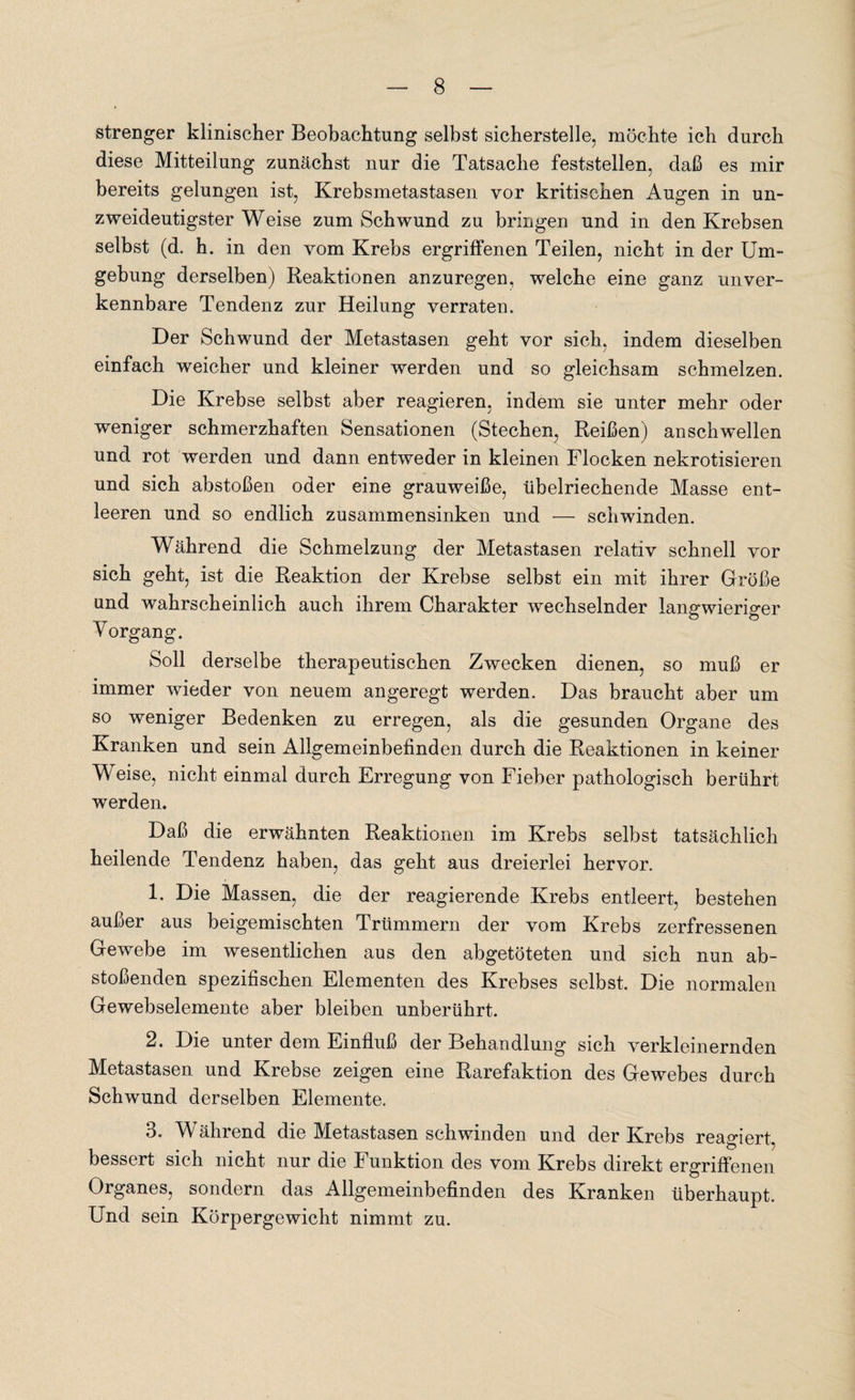 strenger klinischer Beobachtung selbst sicherstelle, möchte ich durch diese Mitteilung zunächst nur die Tatsache feststellen, daß es mir bereits gelungen ist, Krebsmetastasen vor kritischen Augen in un¬ zweideutigster Weise zum Schwund zu bringen und in den Krebsen selbst (d. h. in den vom Krebs ergriffenen Teilen, nicht in der Um¬ gebung derselben) Reaktionen anzuregen, welche eine ganz unver¬ kennbare Tendenz zur Heilung verraten. Der Schwund der Metastasen geht vor sich, indem dieselben einfach weicher und kleiner werden und so gleichsam schmelzen. Die Krebse selbst aber reagieren, indem sie unter mehr oder weniger schmerzhaften Sensationen (Stechen, Reißen) an schwellen und rot werden und dann entweder in kleinen Flocken nekrotisieren und sich abstoßen oder eine grauweiße, übelriechende Masse ent¬ leeren und so endlich zusammensinken und — schwinden. Während die Schmelzung der Metastasen relativ schnell vor sich geht, ist die Reaktion der Krebse selbst ein mit ihrer Größe und wahrscheinlich auch ihrem Charakter wechselnder langwieriger Vorgang. Soll derselbe therapeutischen Zwecken dienen, so muß er immer wieder von neuem angeregt werden. Das braucht aber um so weniger Bedenken zu erregen, als die gesunden Organe des Kranken und sein Allgemeinbefinden durch die Reaktionen in keiner Weise, nicht einmal durch Erregung von Fieber pathologisch berührt werden. Daß die erwähnten Reaktionen im Krebs selbst tatsächlich heilende Tendenz haben, das geht aus dreierlei hervor. 1. Die Massen, die der reagierende Krebs entleert, bestehen außer aus beigemischten Trümmern der vom Krebs zerfressenen Gewebe im wesentlichen aus den abgetöteten und sich nun ab¬ stoßenden spezifischen Elementen des Krebses selbst. Die normalen Gewebselemente aber bleiben unberührt. 2. Die unter dem Einfluß der Behandlung sich verkleinernden Metastasen und Krebse zeigen eine Rarefaktion des Gewebes durch Schwund derselben Elemente. 3. Während die Metastasen schwinden und der Krebs reagiert, bessert sich nicht nur die Funktion des vom Krebs direkt ergriffenen Organes, sondern das Allgemeinbefinden des Kranken überhaupt. Und sein Körpergewicht nimmt zu.