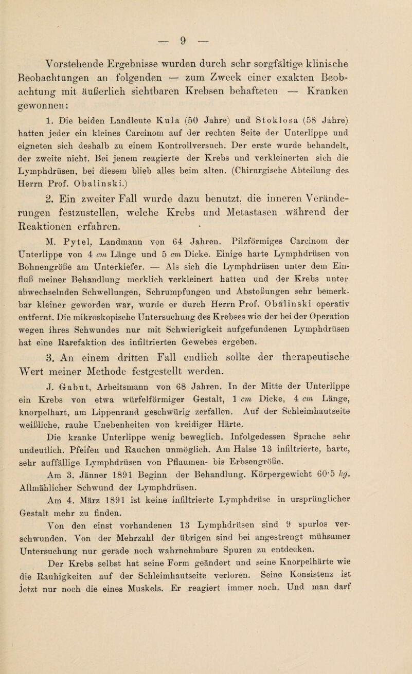 Vorstehende Ergebnisse wurden durch sehr sorgfältige klinische Beobachtungen an folgenden — zum Zweck einer exakten Beob¬ achtung mit äußerlich sichtbaren Krebsen behafteten -— Kranken gewonnen: 1. Die beiden Landleute Kula (50 Jahre) und Stoklosa (58 Jahre) hatten jeder ein kleines Carcinom auf der rechten Seite der Unterlippe und eigneten sich deshalb zu einem Kontrollversuch. Der erste wurde behandelt, der zweite nicht. Bei jenem reagierte der Krebs und verkleinerten sich die Lymphdrüsen, bei diesem blieb alles beim alten. (Chirurgische Abteilung des Herrn Prof. Obalinski.) 2. Ein zweiter Fall wurde dazu benutzt, die inneren Verände¬ rungen festzustellen, welche Krebs und Metastasen während der Reaktionen erfahren. M. Pytel, Landmann von 64 Jahren. Pilzförmiges Carcinom der Unterlippe von 4 cm Länge und 5 cm Dicke. Einige harte Lymphdrüsen von Bohnengröße am Unterkiefer. — Als sich die Lymphdrüsen unter dem Ein¬ fluß meiner Behandlung merklich verkleinert hatten und der Krebs unter abwechselnden Schwellungen, Schrumpfungen und Abstoßungen sehr bemerk¬ bar kleiner geworden war, wurde er durch Herrn Prof. Obalinski operativ entfernt. Die mikroskopische Untersuchung des Krebses wie der bei der Operation wegen ihres Schwundes nur mit Schwierigkeit aufgefundenen Lymphdrüsen hat eine ftarefaktion des infiltrierten Gewebes ergeben. 3. An einem dritten Fall endlich sollte der therapeutische Wert meiner Methode festgestellt werden. J. Gabut, Arbeitsmann von 68 Jahren. In der Mitte der Unterlippe ein Krebs von etwa würfelförmiger Gestalt, 1 cm Dicke, 4 cm Länge, knorpelhart, am Lippenrand geschwürig zerfallen. Auf der Schleimhautseite weißliche, rauhe Unebenheiten von kreidiger Härte. Die kranke Unterlippe wenig beweglich. Infolgedessen Sprache sehr undeutlich. Pfeifen und Rauchen unmöglich. Am Halse 13 infiltrierte, harte, sehr auffällige Lymphdrüsen von Pflaumen- bis Erbsengroße. Am 3. Jänner 1891 Beginn der Behandlung. Körpergewicht 605 hg. Allmählicher Schwund der Lymphdrüsen. Am 4. März 1891 ist keine infiltrierte Lymphdrüse in ursprünglicher Gestalt mehr zu finden. Von den einst vorhandenen 13 Lymphdrüsen sind 9 spurlos ver¬ schwunden. Von der Mehrzahl der übrigen sind bei angestrengt mühsamer Untersuchung nur gerade noch wahrnehmbare Spuren zu entdecken. Der Krebs selbst hat seine Form geändert und seine Knorpelhärte wie die Rauhigkeiten auf der Schleimhautseite verloren. Seine Konsistenz ist jetzt nur noch die eines Muskels. Er reagiert immer noch. Und man darf