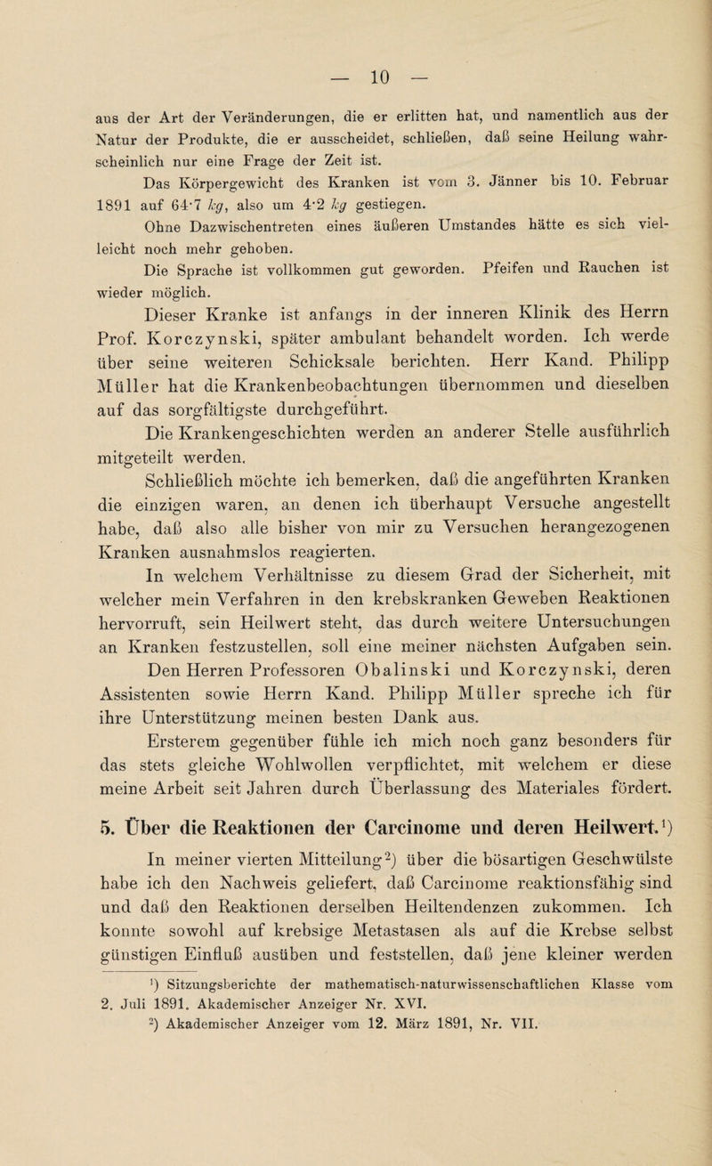 aus der Art der Veränderungen, die er erlitten hat, und namentlich aus der Natur der Produkte, die er ausscheidet, schließen, daß seine Heilung wahr¬ scheinlich nur eine Frage der Zeit ist. Das Körpergewicht des Kranken ist vorn 3. Jänner bis 10. Februar 1891 auf 64-7 hg, also um 4*2 hg gestiegen. Ohne Dazwischentreten eines äußeren (Jmstandes hätte es sich viel¬ leicht noch mehr gehoben. Die Sprache ist vollkommen gut geworden. Pfeifen und Rauchen ist wieder möglich. Dieser Kranke ist anfangs in der inneren Klinik des Herrn Prof. Korczynski, später ambulant behandelt worden. Ich werde über seine weiteren Schicksale berichten. Herr Kand. Philipp Müller hat die Krankenbeobachtungen übernommen und dieselben auf das sorgfältigste durchgeführt. Die Krankengeschichten werden an anderer Stelle ausführlich mitgeteilt werden. Schließlich möchte ich bemerken, daß die angeführten Kranken die einzigen waren, an denen ich überhaupt Versuche angestellt habe, daß also alle bisher von mir zu Versuchen herangezogenen Kranken ausnahmslos reagierten. In welchem Verhältnisse zu diesem Grad der Sicherheit, mit welcher mein Verfahren in den krebskranken Geweben Reaktionen hervorruft, sein Heilwert steht, das durch weitere Untersuchungen an Kranken festzustellen, soll eine meiner nächsten Aufgaben sein. Den Herren Professoren Obalinski und Korczynski, deren Assistenten sowie Herrn Kand. Philipp Müller spreche ich für ihre Unterstützung meinen besten Dank aus. Ersterem gegenüber fühle ich mich noch ganz besonders für das stets gleiche Wohlwollen verpflichtet, mit welchem er diese meine Arbeit seit Jahren durch Überlassung des Materiales fördert. 5. Über die Reaktionen der Carcinome und deren Heilwert»1) In meiner vierten Mitteilung2) über die bösartigen Geschwülste habe ich den Nachweis geliefert, daß Carcinome reaktionsfähig sind und daß den Reaktionen derselben Heiltendenzen zukommen. Ich konnte sowohl auf krebsige Metastasen als auf die Krebse selbst günstigen Einfluß ausüben und feststellen, daß jene kleiner werden ]) Sitzungsberichte der mathematisch-naturwissenschaftlichen Klasse vom 2. Juli 1891. Akademischer Anzeiger Nr. XVI. 2) Akademischer Anzeiger vom 12. März 1891, Nr. VII.