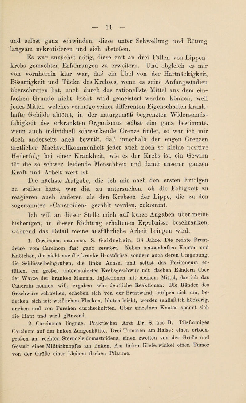 und selbst ganz schwinden, diese unter Schwellung und Rötung langsam nekrotisieren und sich abstoßen. Es war zunächst nötig, diese erst an drei Fällen von Lippen¬ krebs gemachten Erfahrungen zu erweitern. Und obgleich es mir von vornherein klar war, daß ein Übel von der Hartnäckigkeit, Bösartigkeit und Tücke des Krebses, wenn es seine Anfangsstadien überschritten hat, auch durch das rationellste Mittel aus dem ein¬ fachen Grunde nicht leicht wird gemeistert werden können, weil jedes Mittel, welches vermöge seiner differenten Eigenschaften krank¬ hafte Gebilde abtötet, in der naturgemäß begrenzten Widerstands¬ fähigkeit des erkrankten Organismus selbst eine ganz bestimmte, wenn auch individuell schwankende Grenze findet, so war ich mir doch anderseits auch bewußt, daß innerhalb der engen Grenzen ärztlicher Machtvollkommenheit jeder auch noch so kleine positive Heilerfolg bei einer Krankheit, wie es der Krebs ist, ein Gewinn für die so schwer leidende Menschheit und damit unserer ganzen Kraft und Arbeit wert ist. Die nächste Aufgabe, die ich mir nach den ersten Erfolgen zu stellen hatte, war die, zu untersuchen, ob die Fähigkeit zu reagieren auch anderen als den Krebsen der Lippe, die zu den sogenannten »Cancroiden« gezählt werden, zukommt. Ich will an dieser Stelle mich auf kurze Angaben über meine bisherigen, in dieser Richtung erhaltenen Ergebnisse beschränken, während das Detail meine ausführliche Arbeit bringen wird. 1. Carcinoma mammae. S. Geldschein, 38 Jahre. Die rechte Brust¬ drüse vom Carcinom fast ganz zerstört. Neben massenhaften Knoten und Knötchen, die nicht nur die kranke Brustdrüse, sondern auch deren Umgebung, die Schlüsselbeingruben, die linke Achsel und selbst das Peritoneum er¬ füllen, ein großes unterminiertes Krebsgeschwür mit flachen Rändern über der Warze der kranken Mamma. Injektionen mit meinem Mittel, das ich das Cancroin nennen will, ergaben sehr deutliche Reaktionen: Die Ränder des Geschwürs schwellen, erheben sich von der Brustwand, stülpen sich um, be¬ decken sich mit weißlichen Flecken, bluten leicht, werden schließlich höckerig, uneben und von Furchen durchschnitten. Über einzelnen Knoten spannt sich die Haut und wird glänzend. 2. Carcinoma linguae. Praktischer Arzt Dr. S. aus B. Pilzförmiges Carcinom auf der linken Zungenhälfte. Drei Tumoren am Halse: einen erbsen¬ großen am rechten Sternocleidomastoideus, einen zweiten von der Größe und Gestalt eines Militärknopfes am linken. Am linken Kieferwinkel einen Tumor von der Größe einer kleinen flachen Pflaume.