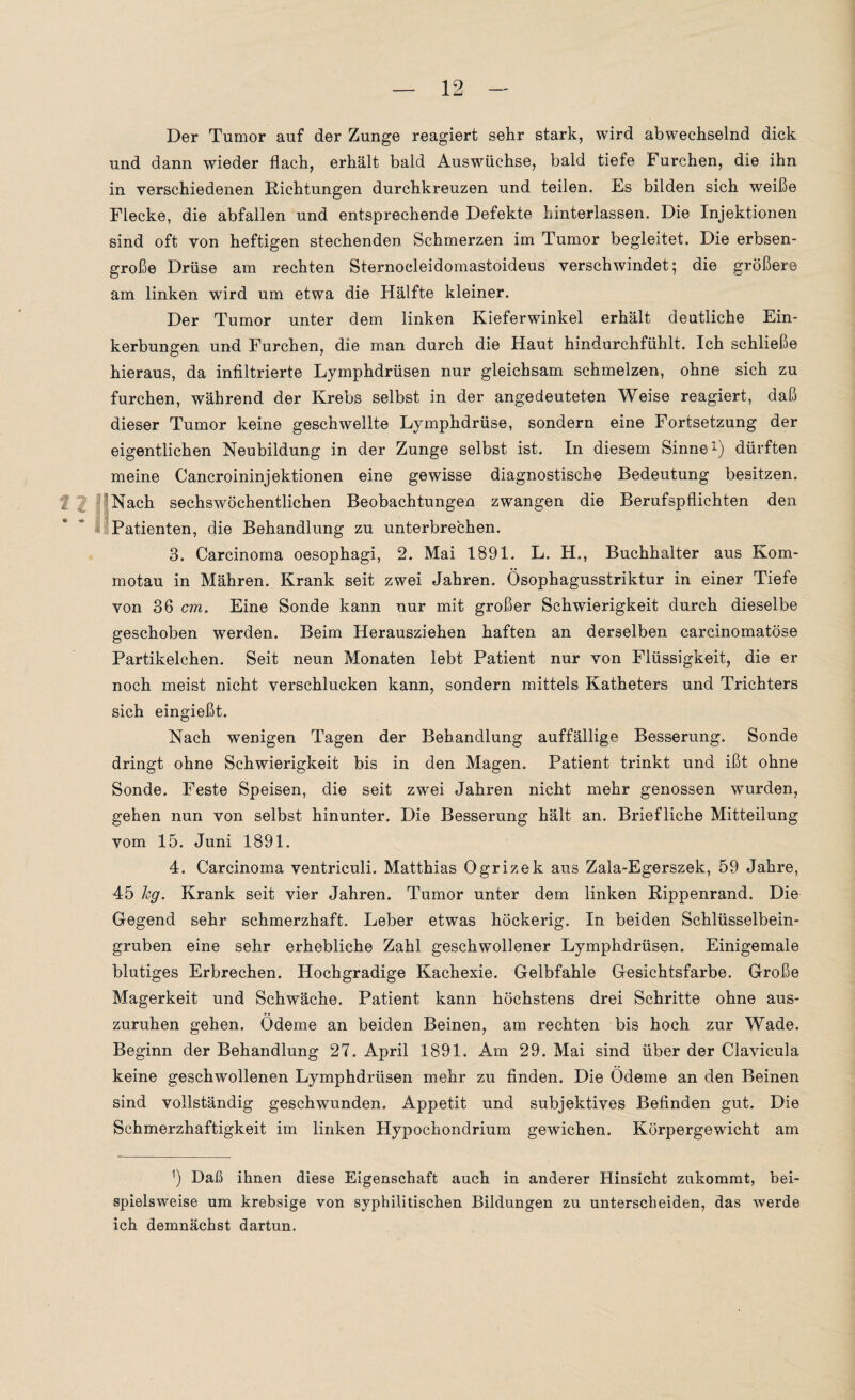 Der Tumor auf der Zunge reagiert sehr stark, wird abwechselnd dick und dann wieder flach, erhält bald Auswüchse, bald tiefe Furchen, die ihn in verschiedenen Richtungen durchkreuzen und teilen. Es bilden sich weiße Flecke, die abfallen und entsprechende Defekte hinterlassen. Die Injektionen sind oft von heftigen stechenden Schmerzen im Tumor begleitet. Die erbsen¬ große Drüse am rechten Sternocleidomastoideus verschwindet; die größere am linken wird um etwa die Hälfte kleiner. Der Tumor unter dem linken Kieferwinkel erhält deutliche Ein¬ kerbungen und Furchen, die man durch die Haut hindurchfühlt. Ich schließe hieraus, da infiltrierte Lymphdrüsen nur gleichsam schmelzen, ohne sich zu furchen, während der Krebs selbst in der angedeuteten Weise reagiert, daß dieser Tumor keine geschwellte Lymphdrüse, sondern eine Fortsetzung der eigentlichen Neubildung in der Zunge selbst ist. In diesem Sinne1) dürften meine Cancroininjektionen eine gewisse diagnostische Bedeutung besitzen. f Nach sechswöchentlichen Beobachtungen zwangen die Berufspflichten den Patienten, die Behandlung zu unterbrechen. 3. Carcinoma oesophagi, 2. Mai 1891. L. H., Buchhalter aus Korn- motau in Mähren. Krank seit zwei Jahren. Ösophagusstriktur in einer Tiefe von 36 cm. Eine Sonde kann nur mit großer Schwierigkeit durch dieselbe geschoben werden. Beim Herausziehen haften an derselben carcinomatöse Partikelchen. Seit neun Monaten lebt Patient nur von Flüssigkeit, die er noch meist nicht verschlucken kann, sondern mittels Katheters und Trichters sich eingießt. Nach wenigen Tagen der Behandlung auffällige Besserung. Sonde dringt ohne Schwierigkeit bis in den Magen. Patient trinkt und ißt ohne Sonde. Feste Speisen, die seit zwei Jahren nicht mehr genossen wurden, gehen nun von selbst hinunter. Die Besserung hält an. Briefliche Mitteilung vom 15. Juni 1891. 4. Carcinoma ventriculi. Matthias Ogrizek aus Zala-Egerszek, 59 Jahre, 45 hg. Krank seit vier Jahren. Tumor unter dem linken Rippenrand. Die Gegend sehr schmerzhaft. Leber etwas höckerig. In beiden Schlüsselbein¬ gruben eine sehr erhebliche Zahl geschwollener Lymphdrüsen. Einigemale blutiges Erbrechen. Hochgradige Kachexie. Gelbfahle Gesichtsfarbe. Große Magerkeit und Schwäche. Patient kann höchstens drei Schritte ohne aus¬ zuruhen gehen. Ödeme an beiden Beinen, am rechten bis hoch zur Wade. Beginn der Behandlung 27. April 1891. Am 29. Mai sind über der Clavicula keine geschwollenen Lymphdrüsen mehr zu finden. Die Ödeme an den Beinen sind vollständig geschwunden. Appetit und subjektives Befinden gut. Die Schmerzhaftigkeit im linken Hypochondrium gewichen. Körpergewicht am ]) Daß ihnen diese Eigenschaft auch in anderer Hinsicht zukommt, bei¬ spielsweise um krebsige von syphilitischen Bildungen zu unterscheiden, das werde ich demnächst dartun.