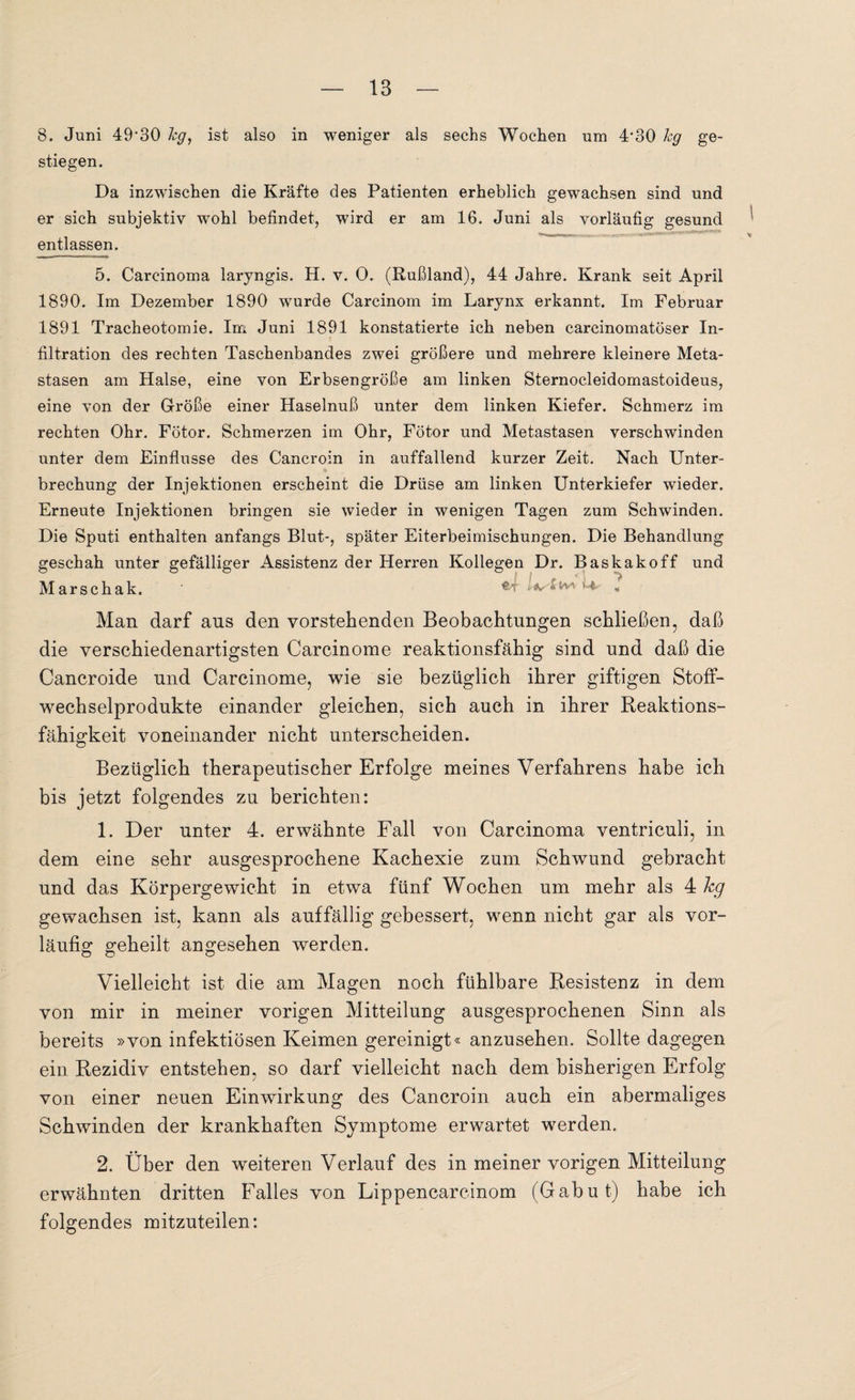 8. Juni 49‘30 hg, ist also in weniger als sechs Wochen um 4'30 leg ge¬ stiegen. Da inzwischen die Kräfte des Patienten erheblich gewachsen sind und er sich subjektiv wohl befindet, wird er am 16. Juni als vorläufig gesund entlassen. 5. Carcinoma laryngis. H. v. 0. (Rußland), 44 Jahre. Krank seit April 1890. Im Dezember 1890 wurde Carcinom im Larynx erkannt. Im Februar 1891 Tracheotomie. Im Juni 1891 konstatierte ich neben carcinomatöser In¬ filtration des rechten Taschenbandes zwei größere und mehrere kleinere Meta¬ stasen am Halse, eine von Erbsengroße am linken Sternocleidomastoideus, eine von der Größe einer Haselnuß unter dem linken Kiefer. Schmerz im rechten Ohr. Fötor. Schmerzen im Ohr, Fötor und Metastasen verschwinden unter dem Einflüsse des Cancroin in auffallend kurzer Zeit. Nach Unter¬ brechung der Injektionen erscheint die Drüse am linken Unterkiefer wieder. Erneute Injektionen bringen sie wieder in wenigen Tagen zum Schwinden. Die Sputi enthalten anfangs Blut-, später Eiterbeimischungen. Die Behandlung geschah unter gefälliger Assistenz der Herren Kollegen Dr. Baskakoff und Marschak. ef n* « Man darf ans den vorstehenden Beobachtungen schließen, daß die verschiedenartigsten Carcinome reaktionsfähig sind und daß die Cancroide und Carcinome, wie sie bezüglich ihrer giftigen Stoff¬ wechselprodukte einander gleichen, sich auch in ihrer Reaktions¬ fähigkeit voneinander nicht unterscheiden. Bezüglich therapeutischer Erfolge meines Verfahrens habe ich bis jetzt folgendes zu berichten: 1. Der unter 4. erwähnte Fall von Carcinoma ventriculi, in dem eine sehr ausgesprochene Kachexie zum Schwund gebracht und das Körpergewicht in etwa fünf Wochen um mehr als 4 hg gewachsen ist, kann als auffällig gebessert, wenn nicht gar als vor¬ läufig geheilt angesehen werden. Vielleicht ist die am Magen noch fühlbare Resistenz in dem von mir in meiner vorigen Mitteilung ausgesprochenen Sinn als bereits »von infektiösen Keimen gereinigt« anzusehen. Sollte dagegen ein Rezidiv entstehen, so darf vielleicht nach dem bisherigen Erfolg von einer neuen Einwirkung des Cancroin auch ein abermaliges Schwinden der krankhaften Symptome erwartet werden. 2. Über den weiteren Verlauf des in meiner vorigen Mitteilung erwähnten dritten Falles von Lippencarcinom (Gabut) habe ich folgendes mitzuteilen: