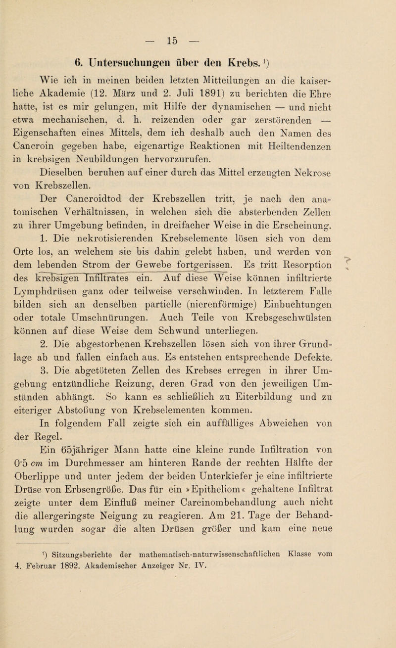 6. Untersuchungen über den Krebs.!) Wie ich in meinen beiden letzten Mitteilungen an die kaiser¬ liche Akademie (12. März und 2. Juli 1891) zu berichten die Ehre hatte, ist es mir gelungen, mit Hilfe der dynamischen — und nicht etwa mechanischen, d. h. reizenden oder gar zerstörenden — Eigenschaften eines Mittels, dem ich deshalb auch den Namen des Cancroin gegeben habe, eigenartige Reaktionen mit Heiltendenzen in krebsigen Neubildungen hervorzurufen. Dieselben beruhen auf einer durch das Mittel erzeugten Nekrose von Krebszellen. Der Cancroidtod der Krebszellen tritt, je nach den ana¬ tomischen Verhältnissen, in welchen sich die absterbenden Zellen zu ihrer Umgebung befinden, in dreifacher Weise in die Erscheinung, 1. Die nekrotisierenden Krebselemente lösen sich von dem Orte los, an welchem sie bis dahin gelebt haben, und werden von dem lebenden Strom der Gewebe fortgerissen. Es tritt Resorption des krebsigen Infiltrates ein. Auf diese Weise können infiltrierte Lymphdrüsen ganz oder teilweise verschwinden. In letzterem Falle bilden sich an denselben partielle (nierenförmige) Einbuchtungen oder totale Umschnürungen. Auch Teile von Krebsgeschwülsten können auf diese Weise dem Schwund unterliegen. 2. Die abgestorbenen Krebszellen lösen sich von ihrer Grund¬ lage ab und fallen einfach aus. Es entstehen entsprechende Defekte. 3. Die abgetöteten Zellen des Krebses erregen in ihrer Um¬ gebung entzündliche Reizung, deren Grad von den jeweiligen Um¬ ständen abhängt. So kann es schließlich zu Eiterbildung und zu eiteriger Abstoßung von Krebselementen kommen. In folgendem Fall zeigte sich ein auffälliges Ab weichen von der Regel. Ein 65jähriger Mann hatte eine kleine runde Infiltration von 0*5 cm im Durchmesser am hinteren Rande der rechten Hälfte der Oberlippe und unter jedem der beiden Unterkiefer je eine infiltrierte Drüse von Erbsengroße. Das für ein »Epitheliom« gehaltene Infiltrat zeigte unter dem Einfluß meiner Carcinombehandlung auch nicht die allergeringste Neigung zu reagieren. Am 21. Tage der Behand¬ lung wurden sogar die alten Drüsen größer und kam eine neue x) Sitzungsberichte der mathematisch-naturwissenschaftlichen Klasse vom 4. Februar 1892. Akademischer Anzeiger Nr. IV.
