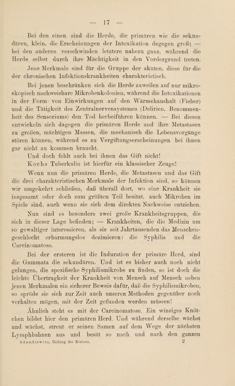 Bei den einen sind die Herde, die primären wie die sekun¬ dären, klein, die Erscheinungen der Intoxikation dagegen groß*, -— bei den anderen verschwinden letztere nahezu ganz, während die Herde selbst durch ihre Mächtigkeit in den Vordergrund treten. Jene Merkmale sind für die Gruppe der akuten, diese für die der chronischen Infektionskrankheiten charakteristisch. Bei jenen beschränken sich die Herde zuweilen auf nur mikro¬ skopisch nachweisbare Mikrobenkolonien, während die Intoxikationen in der Form- von Einwirkungen auf den Wärmehaushalt (Fieber) und die Tätigkeit des Zentralnervensystemes (Delirien, Benommen¬ heit des Sensoriums) den Tod herbeiführen können. — Bei diesen entwickeln sich dagegen die primären Herde und ihre Metastasen zu großen, mächtigen Massen, die mechanisch die Lebensvorgänge stören können, während es zu Vergiftungserscheinungen bei ihnen gar nicht zu kommen braucht. Und doch fehlt auch bei ihnen das Gift nicht! Kochs Tuberkulin ist hierfür ein klassischer Zeuge! Wenn nun die primären Herde, die Metastasen und das Gift die drei charakteristischen Merkmale der Infektion sind, so können wir umgekehrt schließen, daß überall dort, wo eine Krankheit sie insgesamt oder doch zum größten Teil besitzt, auch Mikroben im Spiele sind, auch wenn sie sich dem direkten Nachweise entziehen. Nun sind es besonders zwei große Krankheitsgruppen, die sich in dieser Lage befinden; — Krankheiten, die die Medizin um so gewaltiger interessieren, als sie seit Jahrtausenden das Menschen¬ geschlecht erbarmungslos dezimieren: die Syphilis und die Carcinomatose. Bei der ersteren ist die Induration der primäre Herd, sind die Gummata die sekundären. Und ist es bisher auch noch nicht gelungen, die spezifische Syphilismikrobe zu finden, so ist doch die leichte Übertragkeit der Krankheit von Mensch auf Mensch neben jenen Merkmalen ein sicherer Beweis dafür, daß die Syphilismikroben, so spröde sie sich zur Zeit auch unseren Methoden gegenüber noch verhalten mögen, mit der Zeit gefunden werden müssen! Ähnlich steht es mit der Carcinomatose. Ein winziges Knöt¬ chen bildet hier den primären Herd. Und während derselbe wächst und wächst, streut er seinen Samen auf dem Wege der nächsten Lyinphbahnen aus und besät so nach und nach den ganzen Adamkiewiez, Heilung des Krebses. 2