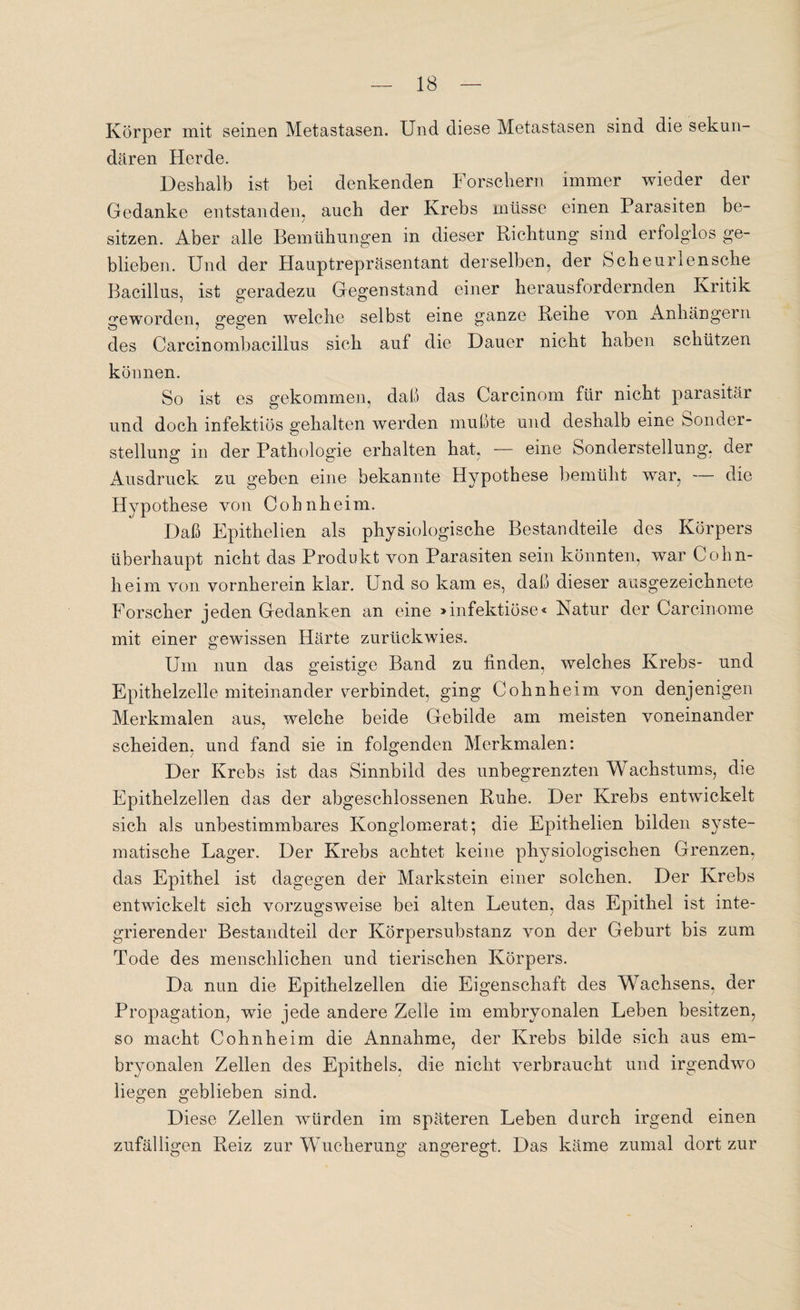 Körper mit seinen Metastasen. Und diese Metastasen sind die sekun¬ dären Herde. Deshalb ist bei denkenden Forschern immer wieder der Gedanke entstanden, auch der Krebs müsse einen Parasiten be- sitzen. Aber alle Bemühungen in dieser Richtung sind erfolglos ge¬ blieben. Und der Hauptrepräsentant derselben, der Scheurlensche Bacillus, ist geradezu Gegenstand einer herausfordernden Kritik geworden, gegen weiche selbst eine ganze Reihe von Anhängern des Carcinombacillus sich auf die Dauer nicht haben schützen können. So ist es gekommen, daß das Carcinom für nicht parasitär und doch infektiös gehalten werden mußte und deshalb eine Sonder¬ stellung in der Pathologie erhalten hat, — eine Sonderstellung, der Ausdruck zu geben eine bekannte Hypothese bemüht war, — die Hypothese von Cohnkeim. Daß Epithelien als physiologische Bestandteile des Körpers überhaupt nicht das Produkt von Parasiten sein könnten, war Cohn¬ heim von vornherein klar. Und so kam es, daß dieser ausgezeichnete Forscher jeden Gedanken an eine »infektiöse« Katur der Carcinome mit einer gewissen Härte zurückwies. Um nun das geistige Band zu finden, welches Krebs- und Epithelzelle miteinander cerbindet, ging Cohnheim von denjenigen Merkmalen aus, welche beide Gebilde am meisten voneinander scheiden, und fand sie in folgenden Merkmalen: Der Krebs ist das Sinnbild des unbegrenzten Wachstums, die Epithelzellen das der abgeschlossenen Ruhe. Der Krebs entwickelt sich als unbestimmbares Konglomerat; die Epithelien bilden syste¬ matische Lager. Der Krebs achtet keine physiologischen Grenzen, das Epithel ist dagegen der Markstein einer solchen. Der Krebs entwickelt sich vorzugsweise bei alten Leuten, das Epithel ist inte¬ grierender Bestandteil der Körpersubstanz von der Geburt bis zum Tode des menschlichen und tierischen Körpers. Da nun die Epithelzellen die Eigenschaft des Wachsens, der Propagation, wie jede andere Zelle im embryonalen Leben besitzen, so macht Cohn he im die Annahme, der Krebs bilde sich aus em¬ bryonalen Zellen des Epithels, die nicht verbraucht und irgendwo liegen geblieben sind. Diese Zellen würden im späteren Leben durch irgend einen zufälligen Reiz zur Wucherung angeregt. Das käme zumal dort zur