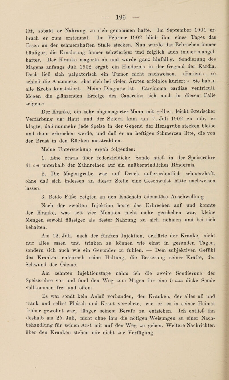 litt, sobald er Nahrung zu sich genommen hatte. Im September 1901 er¬ brach er zum erstenmal. Im Februar 1902 blieb ihm eines Tages das Essen an der schmerzhaften Stelle stecken. Nun wurde das Erbrechen immer häufiger, die Ernährung immer schwieriger und folglich auch immer mangel¬ hafter. Der Kranke magerte ab und wurde ganz hinfällig. Sondierung des Magens anfangs Juli 1902 ergab ein Hindernis in der Gegend der Kardia. Doch ließ sich palpatorisch ein Tumor nicht nackweisen. »Patient«, so schloß die Anamnese, »hat sich bei vielen Ärzten erfolglos kuriert.« Sie haben alle Krebs konstatiert. Meine Diagnose ist: Carcinoma cardiae ventriculi. Mögen die glänzenden Erfolge des Cancroins sich auch in diesem Falle zeigen.« Der Kranke, ein sehr abgemagerter Mann mit g-dber, leicht ikterischer Verfärbung der Haut und der Sklera kam am 7. Juli 1902 zu mir, er klagte, daß nunmehr jede Speise in der Gegend der Herzgrube stecken bleibe und dann erbrochen werde, und daß er an heftigen Schmerzen litte, die von der Brust in den Rücken ausstrahlten. Meine Untersuchung ergab folgendes: 1. Eine etwas über federkieldicke Sonde stieß in der Speiseröhre 41 cm unterhalb der Zahnreihen auf ein unüberwindliches Hindernis. 2. Die Magengrube war auf Druck außerordentlich schmerzhaft, ohne daß sich indessen an dieser Stelle eine Geschwulst hätte nachweisen lassen. 3. Beide Füße zeigten an den Knöcheln ödematöse Anschwellung. Nach der zweiten Injektion hörte das Erbrechen auf und konnte der Kranke, was seit vier Monaten nicht mehr geschehen war, kleine Mengen sowohl flüssiger als fester Nahrung zu sich nehmen und bei sich behalten. Am 12. Juli, nach der fünften Injektion, erklärte der Kranke, nicht nur alles essen und trinken zu können wie einst in gesunden Tagen, sondern sich auch wie ein Gesunder zu fühlen. — Dem subjektiven Gefühl des Kranken entsprach seine Haltung, die Besserung seiner Kräfte, der Schwund der Ödeme. Am zehnten Injektionstage nahm ich die zweite Sondierung der Speiseröhre vor und fand den Weg zum Magen für eine 5 mm dicke Sonde vollkommen frei und offen. Es war somit kein Anlaß vorhanden, den Kranken, der alles aß und trank und selbst Fleisch und Kraut verzehrte, wie er es in seiner Heimat früher gewohnt war, länger seinem Berufe zu entziehen. Ich entließ ihn deshalb am 25. Juli, nicht ohne ihm die nötigen Weisungen zu einer Nach¬ behandlung für seinen Arzt mit auf den Weg zu geben. Weitere Nachrichten über den Kranken stehen mir nicht zur Verfügung.