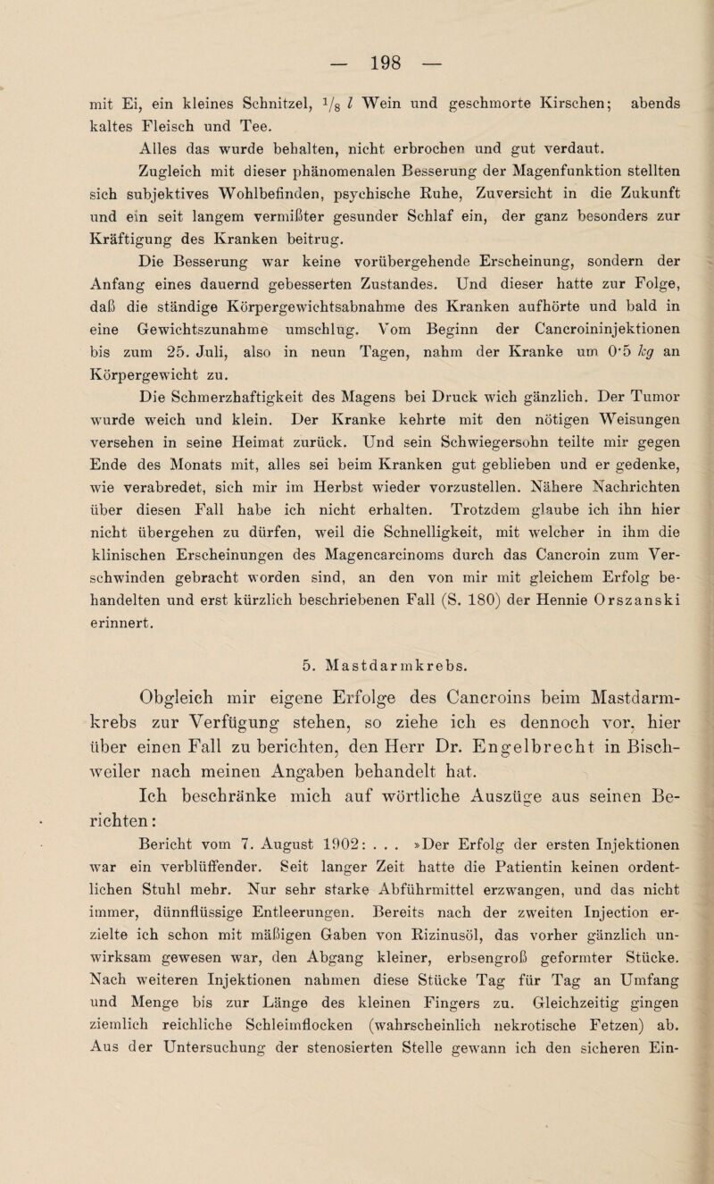 mit Ei, ein kleines Schnitzel, 1/8 l Wein und geschmorte Kirschen; abends kaltes Fleisch und Tee. Alles das wurde behalten, nicht erbrochen und gut verdaut. Zugleich mit dieser phänomenalen Besserung der Magenfunktion stellten sich subjektives Wohlbefinden, psychische Ruhe, Zuversicht in die Zukunft und ein seit langem vermißter gesunder Schlaf ein, der ganz besonders zur Kräftigung des Kranken beitrug. Die Besserung war keine vorübergehende Erscheinung, sondern der Anfang eines dauernd gebesserten Zustandes. Und dieser hatte zur Folge, daß die ständige Körpergewichtsabnahme des Kranken aufhörte und bald in eine Gewichtszunahme umschlug. Vom Beginn der Cancroininjektionen bis zum 25. Juli, also in neun Tagen, nahm der Kranke um 0*5 hg an Körpergewicht zu. Die Schmerzhaftigkeit des Magens bei Druck wich gänzlich. Der Tumor wurde weich und klein. Der Kranke kehrte mit den nötigen Weisungen versehen in seine Heimat zurück. Und sein Schwiegersohn teilte mir gegen Ende des Monats mit, alles sei beim Kranken gut geblieben und er gedenke, wie verabredet, sich mir im Herbst wieder vorzustellen. Nähere Nachrichten über diesen Fall habe ich nicht erhalten. Trotzdem glaube ich ihn hier nicht übergehen zu dürfen, weil die Schnelligkeit, mit welcher in ihm die klinischen Erscheinungen des Magencarcinoms durch das Cancroin zum Ver¬ schwinden gebracht worden sind, an den von mir mit gleichem Erfolg be¬ handelten und erst kürzlich beschriebenen Fall (S. 180) der Hennie Orszanski erinnert. 5. Mastdarmkrebs. Obgleich mir eigene Erfolge des Cancroins beim Mastdarm¬ krebs zur Verfügung stehen, so ziehe ich es dennoch vor, hier über einen Fall zu berichten, den Herr Dr. Engelbrecht in Bisch¬ weiler nach meinen Angaben behandelt hat. Ich beschränke mich auf wörtliche Auszüge aus seinen Be- richten: Bericht vom 7. August 1902: . . . »Der Erfolg der ersten Injektionen war ein verblüffender. Seit langer Zeit hatte die Patientin keinen ordent¬ lichen Stuhl mehr. Nur sehr starke Abführmittel erzwangen, und das nicht immer, dünnflüssige Entleerungen. Bereits nach der zweiten Injection er¬ zielte ich schon mit mäßigen Gaben von Rizinusöl, das vorher gänzlich un¬ wirksam gewesen war, den Abgang kleiner, erbsengroß geformter Stücke. Nach weiteren Injektionen nahmen diese Stücke Tag für Tag an Umfang und Menge bis zur Länge des kleinen Fingers zu. Gleichzeitig gingen ziemlich reichliche Schleimflocken (wahrscheinlich nekrotische Fetzen) ab. Aus der Untersuchung der stenosierten Stelle gewann ich den sicheren Ein-