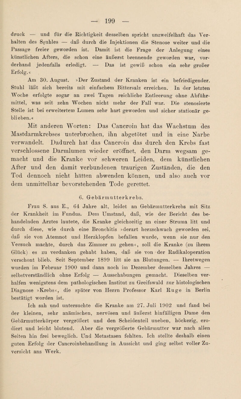 druck — und für die Richtigkeit desselben spricht unzweifelhaft das Ver¬ halten des Stuhles — daß durch die Injektionen die Stenose weiter und die Passage freier geworden ist. Damit ist die Frage der Anlegung eines künstlichen Afters, die schon eine äußerst brennende geworden war, vor¬ derhand jedenfalls erledigt. — Das ist gewiß schon ein sehr großer Erfolg.« Am 30. August. »Der Zustand der Kranken ist ein befriedigender. Stuhl läßt sich bereits mit einfachem Bittersalz erreichen. In der letzten Woche erfolgte sogar an zwei Tagen reichliche Entleerung ohne Abführ¬ mittel, was seit zehn Wochen nicht mehr der Fall war. Die stenosierte Stelle ist bei erweitertem Lumen sehr hart geworden und sicher stationär ge¬ blieben.« Mit anderen Worten: Das Cancroin hat das Wachstum des Mastdarmkrebses unterbrochen, ihn abgetötet und in eine Narbe verwandelt. Dadurch hat das Cancroin das durch den Krebs fast verschlossene Darmlumen wieder eröffnet, den Darm wegsam ge¬ macht und die Kranke vor schweren Leiden, dem künstlichen After und den damit verbundenen traurigen Zuständen, die den Tod dennoch nicht hätten ab wenden können, und also auch vor dem unmittelbar bevorstehenden Tode gerettet. 6. Gebärmutterkrebs. Frau S. aus E., 64 Jahre alt, leidet an Gebärmutterkrebs mit Sitz der Krankheit im Fundus. Dem Umstand, daß, wie der Bericht des be¬ handelnden Arztes lautete, die Kranke gleichzeitig an einer Struma litt und durch diese, wie durch eine Bronchitis »derart herzschwach geworden sei, daß sie von Atemnot und Herzklopfen befallen wurde, wenn sie nur den Versuch machte, durch das Zimmer zu gehen«, soll die Kranke (zu ihrem Glück) es zu verdanken gehabt haben, daß sie von der Radikaloperation verschont blieb. Seit September 1899 litt sie an Blutungen. — Ihretwegen wurden im Februar 1900 und dann noch im Dezember desselben Jahres — selbstverständlich ohne Erfolg — Ausschabungen gemacht. Dieselben ver- halfen wenigstens dem pathologischen Institut zu Greifswald zur histologischen Diagnose »Krebs«, die später von Herrn Professor Karl Rüge in Berlin bestätigt worden ist. Ich sah und untersuchte die Kranke am 27. Juli 1902 und fand bei der kleinen, sehr anämischen, nervösen und äußerst hinfälligen Dame den Gebärmutterkörper vergrößert und den Scheidenteil uneben, höckerig, ero¬ diert und leicht blutend. Aber die vergrößerte Gebärmutter war nach allen Seiten hin frei beweglich. Und Metastasen fehlten. Ich stellte deshalb einen guten Erfolg der Cancroinbehandlung in Aussicht und ging selbst voller Zu¬ versicht ans Werk.