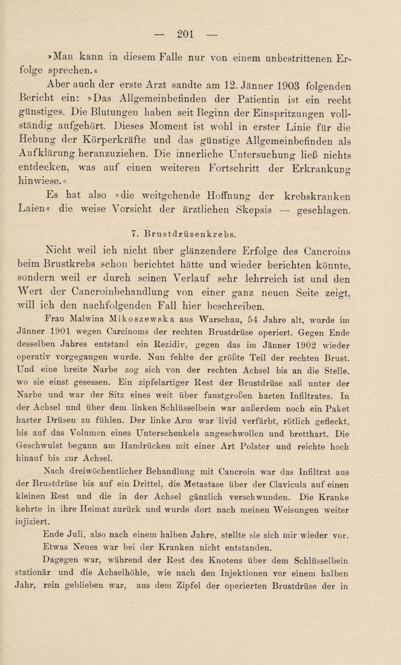 »Man kann in diesem Falle nur von einem unbestrittenen Er¬ folge sprechen.« Aber auch der erste Arzt sandte am 12. Jänner 1903 folgenden Bericht ein: »Das Allgemeinbefinden der Patientin ist ein recht günstiges. Die Blutungen haben seit Beginn der Einspritzungen voll¬ ständig aufgehört. Dieses Moment ist wohl in erster Linie für die Hebung der Körperkräfte und das günstige Allgemeinbefinden als Aufklärung heranzuziehen. Die innerliche Untersuchung ließ nichts entdecken, was auf einen weiteren Fortschritt der Erkrankung o hinwiese.« Es hat also »die weitgehende Hoffnung der krebskranken Laien« die weise Vorsicht der ärztlichen Skepsis — geschlagen. 7. Brustclrüsenkrebs. Nicht weil ich nicht über glänzendere Erfolge des Cancroins beim Brustkrebs schon berichtet hätte und wieder berichten könnte, sondern weil er durch seinen Verlauf sehr lehrreich ist und den Wert der Cancroinbehandlung von einer ganz neuen Seite zeigt, will ich den nachfolgenden Fall hier beschreiben. Frau Malwina Mikoszewska aus Warschau, 54 Jahre alt, wurde im Jänner 1901 wegen Carcinoms der rechten Brustdrüse operiert. Gegen Ende desselben Jahres entstand ein Rezidiv, gegen das im Jänner 1902 wieder operativ vorgegangen wurde. Nun fehlte der größte Teil der rechten Brust. Und eine breite Narbe zog sich von der rechten Achsel bis an die Stelle, wo sie einst gesessen. Ein zipfelartiger Rest der Brustdrüse saß unter der Narbe und wTar der Sitz eines weit über faustgroßen harten Infiltrates. In der Achsel und über dem linken Schlüsselbein war außerdem noch ein Paket harter Drüsen zu fühlen. Der linke Arm war livid verfärbt, rötlich gefleckt, bis auf das Volumen eines Unterschenkels angeschwollen und bretthart. Die Geschwulst begann am Handrücken mit einer Art Polster und reichte hoch hinauf bis zur Achsel. Nach dreiwöchentlicher Behandlung mit Cancroin war das Infiltrat aus der Brustdrüse bis auf ein Drittel, die Metastase über der Clavicula auf einen kleinen Rest und die in der Achsel gänzlich verschwunden. Die Kranke kehrte in ihre Heimat zurück und wurde dort nach meinen Weisungen weiter injiziert. Ende Juli, also nach einem halben Jahre, stellte sie sich mir wieder vor. Etwas Neues w'ar bei der Kranken nicht entstanden. Dagegen war, während der Rest des Knotens über dem Schlüsselbein stationär und die Achselhöhle, wie nach den Injektionen vor einem halben Jahr, rein geblieben war, aus dem Zipfel der operierten Brustdrüse der in