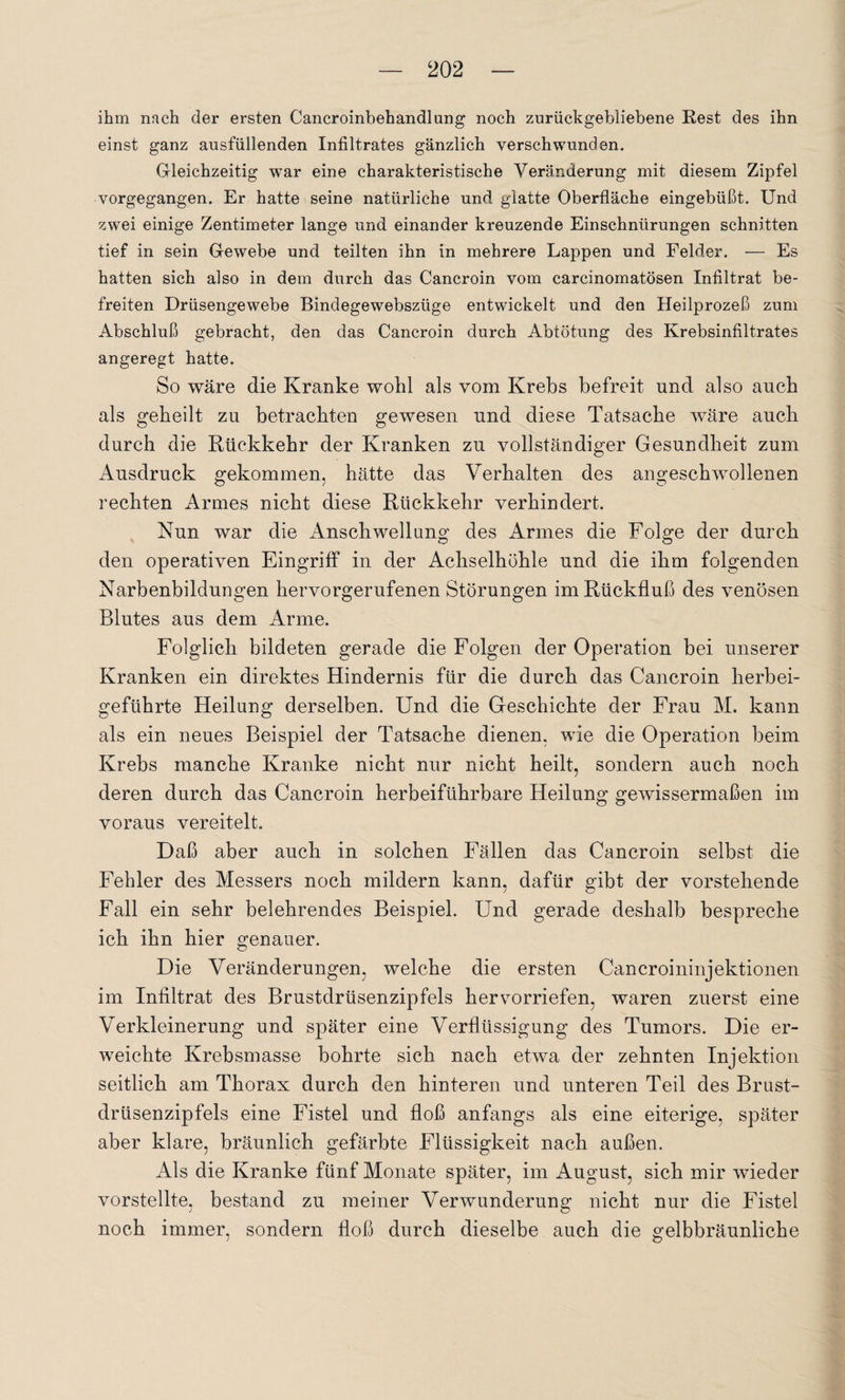 ihm nfich der ersten Cancroinbehandlung noch zurückgebliebene Rest des ihn einst ganz ausfüllenden Infiltrates gänzlich verschwunden. Gleichzeitig war eine charakteristische Veränderung mit diesem Zipfel vorgegangen. Er hatte seine natürliche und glatte Oberfläche eingebüßt. Und zwei einige Zentimeter lange und einander kreuzende Einschnürungen schnitten tief in sein Gewebe und teilten ihn in mehrere Lappen und Felder. — Es hatten sich also in dem durch das Cancroin vom carcinomatösen Infiltrat be¬ freiten Drüsengewebe Bindegewebszüge entwickelt und den Heilprozeß zum Abschluß gebracht, den das Cancroin durch Abtötung des Krebsinfiltrates angeregt hatte. So wäre die Kranke wohl als vom Krebs befreit und also auch als geheilt zu betrachten gewesen und diese Tatsache wäre auch durch die Rückkehr der Kranken zu vollständiger Gesundheit zum Ausdruck gekommen, hätte das Verhalten des angeschwollenen rechten Armes nicht diese Rückkehr verhindert. Nun war die Anschwellung des Armes die Folge der durch den operativen Eingriff in der Achselhöhle und die ihm folgenden Narbenbildungen hervorgerufenen Störungen im Rückfluß des venösen Blutes aus dem Arme. Folglich bildeten gerade die Folgen der Operation bei unserer Kranken ein direktes Hindernis für die durch das Cancroin herbei¬ geführte Heilung derselben. Und die Geschichte der Frau M. kann als ein neues Beispiel der Tatsache dienen, wie die Operation beim Krebs manche Kranke nicht nur nicht heilt, sondern auch noch deren durch das Cancroin herbeiführbare Heilung gewissermaßen im voraus vereitelt. Daß aber auch in solchen Fällen das Cancroin selbst die Fehler des Messers noch mildern kann, dafür gibt der vorstehende Fall ein sehr belehrendes Beispiel. Und gerade deshalb bespreche ich ihn hier genauer. Die Veränderungen, welche die ersten Cancroininjektionen im Infiltrat des Brustdrüsenzipfels hervorriefen, waren zuerst eine Verkleinerung und später eine Verflüssigung des Tumors. Die er¬ weichte Krebsmasse bohrte sich nach etwa der zehnten Injektion seitlich am Thorax durch den hinteren und unteren Teil des Brust¬ drüsenzipfels eine Fistel und floß anfangs als eine eiterige, später aber klare, bräunlich gefärbte Flüssigkeit nach außen. Als die Kranke fünf Monate später, im August, sich mir wieder vorstellte, bestand zu meiner Verwunderung nicht nur die Fistel noch immer, sondern floß durch dieselbe auch die gelbbräunliche