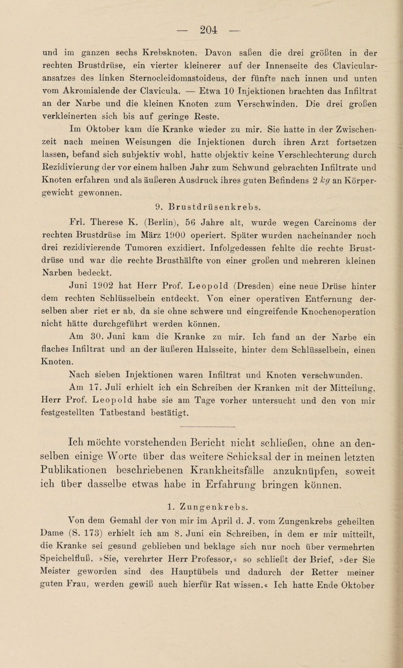 und im ganzen sechs Krebsknoten. Davon saßen die drei größten in der rechten Brustdrüse, ein vierter kleinerer auf der Innenseite des Clavicular- ansatzes des linken Sternocleidomastoideus, der fünfte nach innen und unten vom Akromialende der Clavicula. — Etwa 10 Injektionen brachten das Infiltrat an der Narbe und die kleinen Knoten zum Verschwinden. Die drei großen verkleinerten sich bis auf geringe Reste. Im Oktober kam die Kranke wieder zu mir. Sie hatte in der Zwischen¬ zeit nach meinen Weisungen die Injektionen durch ihren Arzt fortsetzen lassen, befand sich subjektiv wohl, hatte objektiv keine Verschlechterung durch Rezidivierung der vor einem halben Jahr zum Schwund gebrachten Infiltrate und Knoten erfahren und als äußeren Ausdruck ihres guten Befindens 2 kg an Körper¬ gewicht gewonnen. 9. Brustdrüsenkrebs. Frl. Therese K. (Berlin), 56 Jahre alt, wurde wregen Carcinoms der rechten Brustdrüse im März 1900 operiert. Später wurden nacheinander noch drei rezidivierende Tumoren exzidiert. Infolgedessen fehlte die rechte Brust¬ drüse und war die rechte Brusthälfte von einer großen und mehreren kleinen Narben bedeckt. Juni 1902 hat Herr Prof. Leopold (Dresden) eine neue Drüse hinter dem rechten Schlüsselbein entdeckt. Von einer operativen Entfernung der¬ selben aber riet er ab, da sie ohne schwere und eingreifende Knochenoperation nicht hätte durchgeführt werden können. Am 30. Juni kam die Kranke zu mir. Ich fand an der Narbe ein flaches Infiltrat und an der äußeren Halsseite, hinter dem Schlüsselbein, einen Knoten. Nach sieben Injektionen waren Infiltrat und Knoten verschwunden. Am 17. Juli erhielt ich ein Schreiben der Kranken mit der Mitteilung, Herr Prof. Leopold habe sie am Tage vorher untersucht und den von mir festgestellten Tatbestand bestätigt. Ich möchte vorstehenden Bericht nicht schließen, ohne an den¬ selben einige Worte über das weitere Schicksal der in meinen letzten Publikationen beschriebenen Krankheitsfälle anzuknüpfen, soweit ich über dasselbe etwas habe in Erfahrung bringen können. 1. Zungenkrebs. Von dem Gemahl der von mir im April d. J. vom Zungenkrebs geheilten Dame (S. 173) erhielt ich am 8. Juni ein Schreiben, in dem er mir mitteilt, die Kranke sei gesund geblieben und beklage sich nur noch über vermehrten Speichelfluß. »Sie, verehrter Herr Professor,« so schließt der Brief, »der Sie Meister geworden sind des Hauptübels und dadurch der Retter meiner guten Frau, werden gewiß auch hierfür Rat wissen.« Ich hatte Ende Oktober