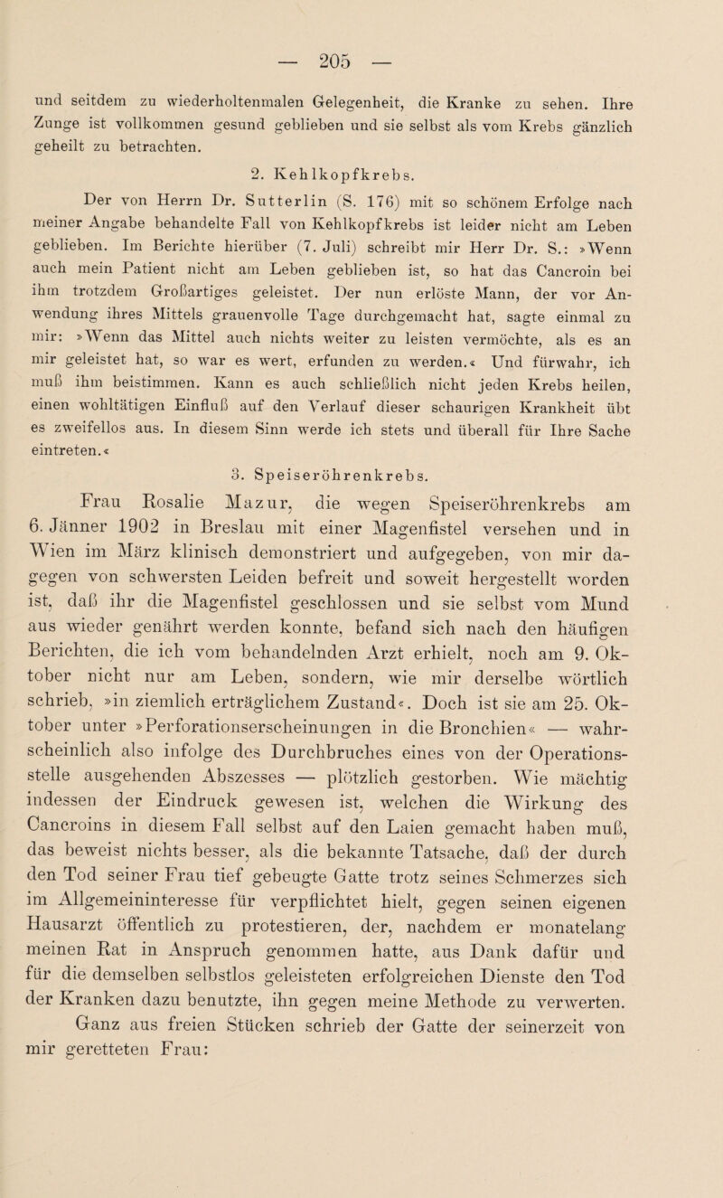 und seitdem zu wiederholtenmalen Gelegenheit, die Kranke zu sehen. Ihre Zunge ist vollkommen gesund geblieben und sie selbst als vom Krebs gänzlich geheilt zu betrachten. 2. Kehlkopfkrebs. Der von Herrn Dr. Sutterlin (S. 176) mit so schönem Erfolge nach meiner Angabe behandelte Fall von Kehlkopfkrebs ist leider nicht am Leben geblieben. Im Berichte hierüber (7. Juli) schreibt mir Herr Dr. S.: »Wenn auch mein Patient nicht am Leben geblieben ist, so hat das Cancroin bei ihm trotzdem Großartiges geleistet. Der nun erlöste Mann, der vor An¬ wendung ihres Mittels grauenvolle Tage durchgemacht hat, sagte einmal zu mir: »Wenn das Mittel auch nichts weiter zu leisten vermöchte, als es an mir geleistet hat, so war es wert, erfunden zu werden.« Und fürwahr, ich muß ihm beistimmen. Kann es auch schließlich nicht jeden Krebs heilen, einen wohltätigen Einfluß auf den Verlauf dieser schaurigen Krankheit übt es zweifellos aus. In diesem Sinn werde ich stets und überall für Ihre Sache eintreten.« 3. Speise röhren krebs. Frau Bosalie Mazur, die wegen Speiserührenkrebs am 6. Jänner 1902 in Breslau mit einer Magenfistel versehen und in Wien im März klinisch demonstriert und aufgegeben, von mir da¬ gegen von schwersten Leiden befreit und soweit hergestellt worden ist, daß ihr die Magenfistel geschlossen und sie selbst vom Mund aus wieder genährt werden konnte, befand sich nach den häufigen Berichten, die ich vom behandelnden Arzt erhielt, noch am 9. Ok¬ tober nicht nur am Leben, sondern, wie mir derselbe wörtlich schrieb, »in ziemlich erträglichem Zustand«. Doch ist sie am 25. Ok¬ tober unter »Perforationserscheinungen in die Bronchien« — wahr¬ scheinlich also infolge des Durchbruches eines von der Operations¬ stelle ausgehenden Abszesses — plötzlich gestorben. Wie mächtig indessen der Eindruck gewesen ist, welchen die Wirkung des Cancroins in diesem Fall selbst auf den Laien gemacht haben muß, das beweist nichts besser, als die bekannte Tatsache, daß der durch den Tod seiner Frau tief gebeugte Gatte trotz seines Schmerzes sich im Allgemeininteresse für verpflichtet hielt, gegen seinen eigenen Hausarzt öffentlich zu protestieren, der, nachdem er monatelang meinen Bat in Anspruch genommen hatte, aus Dank dafür und für die demselben selbstlos geleisteten erfolgreichen Dienste den Tod der Kranken dazu benutzte, ihn gegen meine Methode zu verwerten. Ganz aus freien Stücken schrieb der Gatte der seinerzeit von mir geretteten Frau: