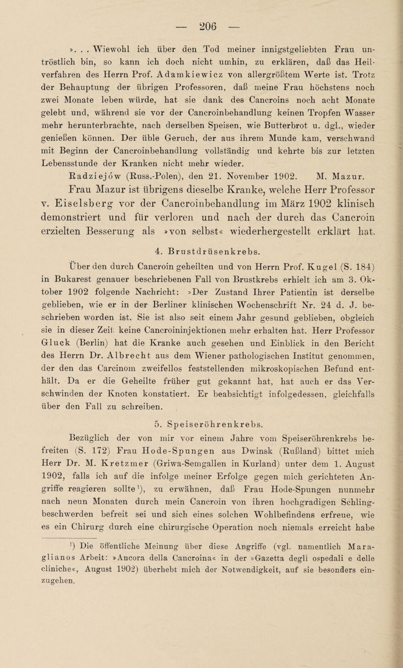 ». . . Wiewohl ich über den Tod meiner innigstgeliebten Frau un¬ tröstlich bin, so kann ich doch nicht umhin, zu erklären, daß das Heil¬ verfahren des Herrn Prof. Adamkiewicz von allergrößtem Werte ist. Trotz der Behauptung der übrigen Professoren, daß meine Frau höchstens noch zwei Monate leben würde, hat sie dank des Cancroins noch acht Monate gelebt und, während sie vor der Cancroinbehandlung keinen Tropfen Wasser mehr herunterbrachte, nach derselben Speisen, wie Butterbrot u. dgl., wieder genießen können. Der üble Geruch, der aus ihrem Munde kam, verschwand mit Beginn der Cancroinbehandlung vollständig und kehrte bis zur letzten Lebensstunde der Kranken nicht mehr wieder. Radziejöw (Russ.-Polen), den 21. November 1902. M. Mazur. Frau Mazur ist übrigens dieselbe Kranke, welcke Herr Professor v. Eiseisberg vor der Cancroinbehandlung im März 1902 klinisch demonstriert und für verloren und nach der durch das Cancroin. erzielten Besserung als »von selbst« wiederhergestellt erklärt hat, 4. Brustdrüsenkrebs. Überden durch Cancroin geheilten und von Herrn Prof. Kugel (S. 184) in Bukarest genauer beschriebenen Fall von Brustkrebs erhielt ich am 3. Ok¬ tober 1902 folgende Nachricht: »Der Zustand Ihrer Patientin ist derselbe geblieben, wie er in der Berliner klinischen Wochenschrift Nr. 24 d. J. be¬ schrieben worden ist. Sie ist also seit einem Jahr gesund geblieben, obgleich sie in dieser Zeit keine Cancroininjektionen mehr erhalten hat. Herr Professor Gluck (Berlin) hat die Kranke auch gesehen und Einblick in den Bericht des Herrn Dr. Albrecht aus dem Wiener pathologischen Institut genommen, der den das Carcinom zweifellos feststellenden mikroskopischen Befund ent¬ hält. Da er die Geheilte früher gut gekannt hat, hat auch er das Ver¬ schwinden der Knoten konstatiert. Er beabsichtigt infolgedessen, gleichfalls über den Fall zu schreiben. 5. Speiseröhrenkrebs. Bezüglich der von mir vor einem Jahre vom Speiseröhrenkrebs be¬ freiten (S. 172) Frau Hode-Spungen aus Dwinsk (Rußland) bittet mich Herr Dr. M. Kretzmer (Griwa-Semgallen in Kurland) unter dem 1. August 1902, falls ich auf die infolge meiner Erfolge gegen mich gerichteten An¬ griffe reagieren sollte1), zu erwähnen, daß Frau Hode-Spungen nunmehr nach neun Monaten durch mein Cancroin von ihren hochgradigen Schling¬ beschwerden befreit sei und sich eines solchen Wohlbefindens erfreue, wie es ein Chirurg durch eine chirurgische Operation noch niemals erreicht habe ’) Die öffentliche Meinung über diese Angriffe (vgl. namentlich Mara- glianos Arbeit: »Ancora della Cancroina« in der »Gazetta degli ospedali e delle cliniche«, August 1902) überhebt mich der Notwendigkeit, auf sie besonders ein¬ zugehen.