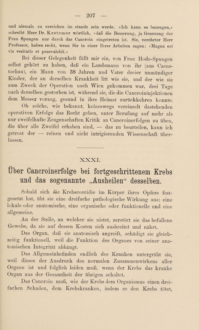 und niemals zu erreichen im stände sein werde. »Ich kann es bezeugen,« schreibt Herr Dr. Kretzmer wörtlich, »daß die Besserung, ja Genesung der Frau Spungen nur durch das Cancroin eingetreten ist. Sie, verehrter Herr Professor, haben recht, wenn Sie in einer Ihrer Arbeiten sagen: »Magna est vis veritatis et praevalebit.« Bei dieser Gelegenheit fällt mir ein, von Frau Hode-Spungen selbst gehört zu haben, daß ein Landsmann von ihr (aus Czens- tochau), ein Mann von 38 Jahren und Vater dreier unmündiger Ö Kinder, der an derselben Krankheit litt wie sie, und der wie sie zum Zweck der Operation nach Wien gekommen war, drei Tage nach derselben gestorben ist, während sie, die die Cancroininjektionen dem Messer vorzog, gesund in ihre Heimat zurückkehren konnte. Ob solche, wie bekannt, keineswegs vereinzelt dastehenden operativen Erfolge das Recht geben, unter Berufung auf mehr als nur zweifelhafte Zeugenschaften Kritik an Cancroinerfolgen zu üben, die über alle Zweifel erhaben sind, — das zu beurteilen, kann ich getrost der — reinen und nicht intrigierenden Wissenschaft über¬ lassen. XXXI. • • Uber Cancroinerfolge bei fortgeschrittenem Krebs und das sogenannte „Ausheilen“ desselben. Sobald sich die Krebscoccidie im Körper ihres Opfers fest¬ gesetzt hat, übt sie eine dreifache pathologische Wirkung aus: eine lokale oder anatomische, eine organische oder funktionelle und eine allgemeine. An der Stelle, an welcher sie nistet, zerstört sie das befallene Gewebe, da sie auf dessen Kosten sich ausbreitet nnd nährt. Das Organ, daß sie anatomisch angreift, schädigt sie gleich¬ zeitig funktionell, weil die Funktion des Organes von seiner ana¬ tomischen Integrität abhängt. Das Allgemeinbefinden endlich des Kranken untergräbt sie, weil dieses der Ausdruck des normalen Zusammenwirkens aller Organe ist und folglich leiden muß, wenn der Krebs das kranke Organ aus der Gesamtheit der übrigen schaltet. Das Cancroin muß, wie der Krebs dem Organismus einen drei¬ fachen Schaden, dem Krebskranken, indem es den Krebs tötet.