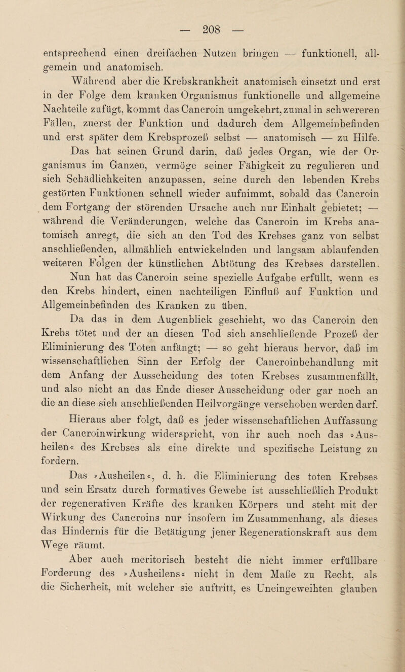 entsprechend einen dreifachen Nutzen bringen — funktionell, all¬ gemein und anatomisch. Während aber die Krebskrankheit anatomisch einsetzt und erst in der Folge dem kranken Organismus funktionelle und allgemeine Nachteile zufiigt, kommt dasCancroin umgekehrt, zumal in schwereren Fällen, zuerst der Funktion und dadurch dem Allgemeinbefinden und erst später dem Krebsprozeß selbst — anatomisch — zu Hilfe. Das hat seinen Grund darin, daß jedes Organ, wie der Or¬ ganismus im Ganzen, vermöge seiner Fähigkeit zu regulieren und sich Schädlichkeiten anzupassen, seine durch den lebenden Krebs gestörten Funktionen schnell wieder aufnimmt, sobald das Cancroin dem Fortgang der störenden Ursache auch nur Einhalt gebietet; — während die Veränderungen, welche das Cancroin im Krebs ana¬ tomisch anregt, die sich an den Tod des Krebses ganz von selbst anschließenden, allmählich entwickelnden und langsam ablaufenden weiteren Folgen der künstlichen Abtötung des Krebses darstellen. Nun hat das Cancroin seine spezielle Aufgabe erfüllt, wenn es den Krebs hindert, einen nachteiligen Einfluß auf Funktion und Allgemeinbefinden des Kranken zu üben. Da das in dem Augenblick geschieht, wo das Cancroin den Krebs tötet und der an diesen Tod sich anschließende Prozeß der Eliminierung des Toten anfängt; — so geht hieraus hervor, daß im wissenschaftlichen Sinn der Erfolg der Cancroinbehandlung mit dem Anfang der Ausscheidung des toten Krebses zusammenfällt, und also nicht an das Ende dieser Ausscheidung oder gar noch an die an diese sich anschließenden Heilvorgänge verschoben werden darf. Hieraus aber folgt, daß es jeder wissenschaftlichen Auffassung der Cancroin Wirkung widerspricht, von ihr auch noch das »Aus¬ heilen« des Krebses als eine direkte und spezifische Leistung zu fordern. Das »Ausheilen«, d. h. die Eliminierung des toten Krebses und sein Ersatz durch formatives Gewebe ist ausschließlich Produkt der regenerativen Kräfte des kranken Körpers und steht mit der Wirkung des Cancroins nur insofern im Zusammenhang, als dieses das Hindernis für die Betätigung jener Regenerationskraft aus dem Wege räumt. Aber auch meritorisch besteht die nicht immer erfüllbare Forderung des »Ausheilens« nicht in dem Maße zu Recht, als die Sicherheit, mit welcher sie auftritt, es Uneingeweihten glauben