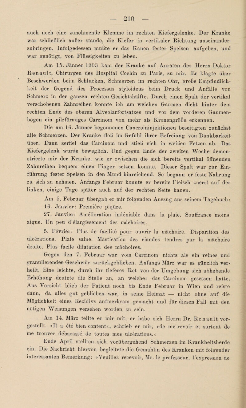auch noch eine zunehmende Klemme im rechten Kiefergelenke. Der Kranke war schließlich außer stände, die Kiefer in vertikaler Richtung auseinander¬ zubringen. Infolgedessen mußte er das Kauen fester Speisen aufgeben, und war genötigt, von Flüssigkeiten zu leben. Am 15. Jänner 1903 kam der Kranke auf Anraten des Herrn Doktor Renault, Chirurgen des Hospital Cochin zu Paris, zu mir. Er klagte über Beschwerden beim Schlucken, Schmerzen im rechten Ohr, große Empfindlich¬ keit der Gegend des Processus styloideus beim Druck und Anfälle von Schmerz in der ganzen rechten Gesichtshälfte. Durch einen Spalt der vertikal verschobenen Zahnreihen konnte ich am weichen Gaumen dicht hinter dem rechten Ende des oberen Alveolarfortsatzes und vor dem vorderen Gaumen¬ bogen ein pilzförmiges Carcinom von mehr als Kronengröße erkennen. Die am 16. Jänner begonnenen Cancroininjektionen beseitigten zunächst alle Schmerzen. Der Kranke floß im Gefühl ihrer Befreiung von Dankbarkeit über. Dann zerfiel das Carcinom und stieß sich in weißen Fetzen ab. Das Kiefergelenk wurde beweglich. Und gegen Ende der zweiten Woche demon¬ strierte mir der Kranke, wie er zwischen die sich bereits vertikal öffnenden Zahnreihen bequem einen Finger setzen konnte. Dieser Spalt war zur Ein¬ führung fester Speisen in den Mund hinreichend. So begann er feste Nahrung zu sich zu nehmen. Anfangs Februar konnte er bereits Fleisch zuerst auf der linken, einige Tage später auch auf der rechten Seite kauen. Am 5. Februar übergab er mir folgenden Auszug aus seinem Tagebuch: 16. Jan vier: Premiere piqüre. 27. Janvier: Amelioration indeniable dans la plaie. Souffrance moins aigue. Un peu d’elargissement des mächoires. 5. Fevrier: Plus de facilite pour ouvrir la mäehoire. Disparition des ulcerations. Plaie saine. Mastication des viandes tendres par la mäehoire droite. Plus facile dilatation des mächoires. Gegen den 7, Februar war vom Carcinom nichts als ein reines und granulierendes Geschwür zurückgeblieben. Anfangs März war es gänzlich ver¬ heilt. Eine leichte, durch ihr tieferes Rot von der Umgebung sich abhebende Erhöhung deutete die Stelle an, an welcher das Carcinom gesessen hatte. Aus Vorsicht blieb der Patient noch bis Ende Februar in Wien und reiste dann, da alles gut geblieben war, in seine Heimat — nicht ohne auf die Möglichkeit eines Rezidivs aufmerksam gemacht und für diesen Fall mit den nötigen Weisungen versehen worden zu sein. Am 14. März teilte er mir mit, er habe sich Herrn Dr. Renault vor¬ gestellt. »II a ete bien content«, schrieb er mir, »de me revoir et surtout de me trouver debarasse de toutes mes ulcerations.« Ende April stellten sich vorübergehend Schmerzen im Krankheitsherde ein. Die Nachricht hiervon begleitete die Gemahlin des Kranken mit folgender interessanten Bemerkung: »Veuillez recevoir, Mr. le professeur, l’expression de