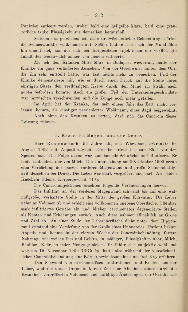Punktion entleert werden, wobei bald eine hellgelbe klare, bald eine gran¬ rötliche trübe Flüssigkeit aus demselben herausfloß. Seitdem das geschehen ist, nach dreiwöchentlicher Behandlung, hörten die Schmerzanfälle vollkommen auf. Später bildete sich nach der Mundhöhle hin eine Fistel, aus der sich bei fortgesetzten Injektionen der verflüssigte Inhalt der Geschwulst immer von neuem entleerte. Als ich den Kranken Mitte März in Budapest wiedersah, hatte der Kranke ein ganz verändertes Aussehen. Von der Geschwulst hinter dem Ohr, die ihn sehr entstellt hatte, war fast nichts mehr zu bemerken. Und der Kranke demonstrierte mir, wie er durch einen Druck auf die Stelle ihres einstigen Sitzes den verflüssigten Krebs durch den Mund im Strahl nach außen befördern konnte. Auch ein großer Teil der Unterkiefergeschwülste war inzwischen verschwunden und die Zunge noch mehr gefallen. Im April hat der Kranke, der seit einem Jahr das Bett nicht ver¬ lassen konnte, als einstiger passionierter Weidmann, einer Jagd beigewohnt. Auch ohne den Kranken zu retten, darf sich das Cancroin dieser Leistung rühmen. 3. Krebs des Magens und der Leber. Herr Rabi nowitsch, 52 Jahre alt, aus Warschau, erkrankte im August 1902 mit Appetitlosigkeit. Dieselbe artete bis zum Ekel vor den Speisen aus. Die Folge davon war zunehmende Schwäche und Blutleere. Er lebte schließlich nur von Milch. Die Untersuchung am 20. Oktober 1902 ergab eine Verhärtung der ganzen vorderen Magen wand und große Schmerzhaftig¬ keit derselben bei Druck. Die Leber war stark vergrößert und hart. An beiden Knöcheln Ödeme. Körpergewicht 11kg. Die Cancroininjektionen brachten folgende Veränderungen hervor. Das Infiltrat an der vorderen Magenwand schwand bis auf eine wal¬ nußgroße, verhärtete Stelle in der Mitte der großen Kurvatur. Die Leber nahm an Volumen ab und erhielt eine vollkommen unebene Oberfläche. Offenbar sank infiltriertes Gewebe ein und blieben carcinomatös degenerierte Stellen als Knoten und Erhöhungen zurück. Auch diese nahmen allmählich an Größe und Zahl ab. An einer Stelle der Leberoberfläche dicht unter dem Rippen¬ rand entstand eine Vertiefung von der Größe eines Hühnereies. Patient bekam Appetit und konnte in der vierten Woche der Cancroinbehandlung festere Nahrung, wie weiche Eier und Gehirn, in mäßiger, Flüssigkeiten aber, Milch, Bouillon, Kefir, in jeder Menge genießen. Er fühlte sich subjektiv wohl und wog am 19. November 1902 73‘75 kg, hatte also während der vierwöchent¬ lichen Cancroinbehandlung eine Körpergewichtszunahme um fast 3 kg erfahren. Den Schwund von carcinomatösen Infiltrationen und Knoten aus der Leber, wodurch dieses Organ in kurzer Zeit eine Abnahme seines durch die Krankheit vergrößerten Volumens und auffällige Änderungen der Gestalt, wie