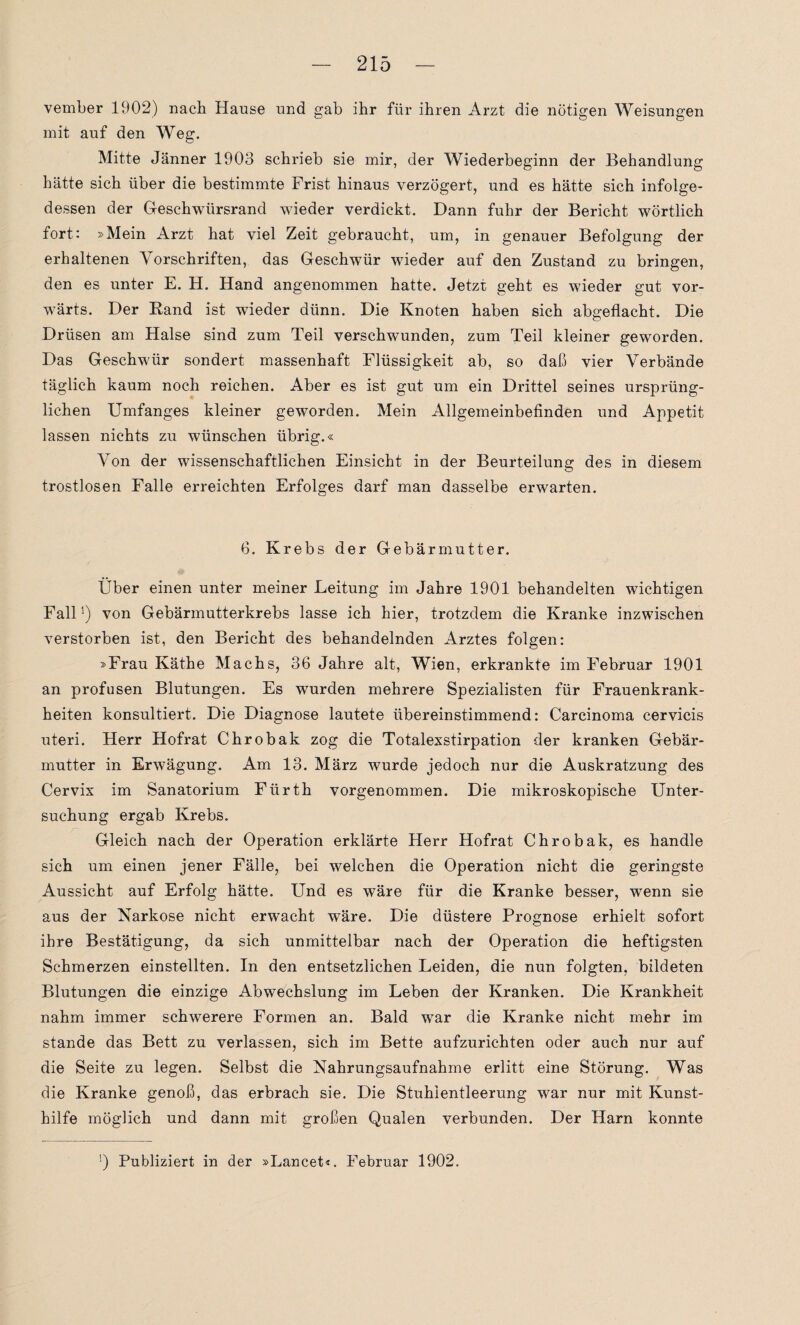 vember 1902) nach Hause und gab ihr für ihren Arzt die nötigen Weisungen mit auf den Weg. Mitte Jänner 1903 schrieb sie mir, der Wiederbeginn der Behandlung hätte sich über die bestimmte Frist hinaus verzögert, und es hätte sich infolge¬ dessen der Geschwürsrand wieder verdickt. Dann fuhr der Bericht wörtlich fort: »Mein Arzt hat viel Zeit gebraucht, um, in genauer Befolgung der erhaltenen Vorschriften, das Geschwür wieder auf den Zustand zu bringen, den es unter E. H. Hand angenommen hatte. Jetzt geht es wieder gut vor¬ wärts. Der Rand ist wieder dünn. Die Knoten haben sich abgeflacht. Die Drüsen am Halse sind zum Teil verschwunden, zum Teil kleiner geworden. Das Geschwür sondert massenhaft Flüssigkeit ab, so daß vier Verbände täglich kaum noch reichen. Aber es ist gut um ein Drittel seines ursprüng¬ lichen Umfanges kleiner geworden. Mein Allgemeinbefinden und Appetit lassen nichts zu wünschen übrig.« Von der wissenschaftlichen Einsicht in der Beurteilung des in diesem trostlosen Falle erreichten Erfolges darf man dasselbe erwarten. 0. Krebs der Gebärmutter. Über einen unter meiner Leitung im Jahre 1901 behandelten wichtigen Fallvon Gebärmutterkrebs lasse ich hier, trotzdem die Kranke inzwischen verstorben ist, den Bericht des behandelnden Arztes folgen: »Frau Käthe Machs, 36 Jahre alt, Wien, erkrankte im Februar 1901 an profusen Blutungen. Es wurden mehrere Spezialisten für Frauenkrank¬ heiten konsultiert. Die Diagnose lautete übereinstimmend: Carcinoma cervicis uteri. Herr Hofrat Chrobak zog die Totalexstirpation der kranken Gebär¬ mutter in Erwägung. Am 13. März wurde jedoch nur die Auskratzung des Cervix im Sanatorium Fürth vorgenommen. Die mikroskopische Unter¬ suchung ergab Krebs. Gleich nach der Operation erklärte Herr Hofrat Chrobak, es handle sich um einen jener Fälle, bei welchen die Operation nicht die geringste Aussicht auf Erfolg hätte. Und es wäre für die Kranke besser, wenn sie aus der Narkose nicht erwacht wäre. Die düstere Prognose erhielt sofort ihre Bestätigung, da sich unmittelbar nach der Operation die heftigsten Schmerzen einstellten. In den entsetzlichen Leiden, die nun folgten, bildeten Blutungen die einzige Abwechslung im Leben der Kranken. Die Krankheit nahm immer schwerere Formen an. Bald war die Kranke nicht mehr im stände das Bett zu verlassen, sich im Bette aufzurichten oder auch nur auf die Seite zu legen. Selbst die Nahrungsaufnahme erlitt eine Störung. Was die Kranke genoß, das erbrach sie. Die Stuhientleerung war nur mit Kunst¬ hilfe möglich und dann mit großen Qualen verbunden. Der Harn konnte !) Publiziert in der »Lancet«. Februar 1902.