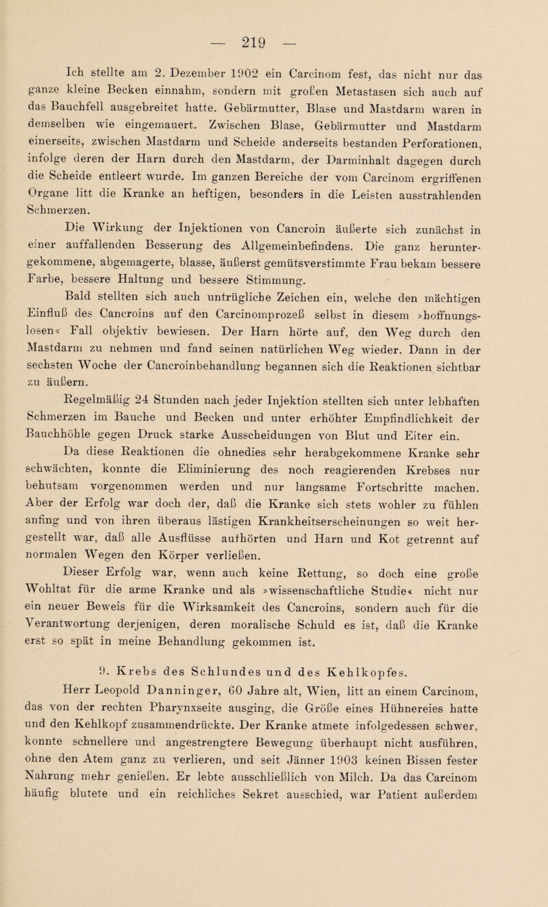 Ich stellte am 2. Dezember 1902 ein Carcinom fest, das nicht nur das ganze kleine Becken einnahm, sondern mit großen Metastasen sich auch auf das Bauchfell ausgebreitet hatte. Gebärmutter, Blase und Mastdarm waren in demselben wie eingemauert. Zwischen Blase, Gebärmutter und Mastdarm einerseits, zwischen Mastdarm und Scheide anderseits bestanden Perforationen, infolge deren der Harn durch den Mastdarm, der Darminhalt dagegen durch die Scheide entleert wurde. Im ganzen Bereiche der vom Carcinom ergriffenen Organe litt die Kranke an heftigen, besonders in die Leisten ausstrahlenden Schmerzen. Die Wirkung der Injektionen von Cancroin äußerte sich zunächst in einer auffallenden Besserung des Allgemeinbefindens. Die ganz herunter¬ gekommene, abgemagerte, blasse, äußerst gemütsverstimmte Frau bekam bessere Farbe, bessere Haltung und bessere Stimmung. Bald stellten sich auch untrügliche Zeichen ein, welche den mächtigen Einfluß des Cancroins auf den Carcinomprozeß selbst in diesem »hoffnungs¬ losen« Fall objektiv bewiesen. Der Harn hörte auf, den Weg durch den Mastdarm zu nehmen und fand seinen natürlichen Weg wieder. Dann in der sechsten Woche der Cancroinbehandlung begannen sich die Reaktionen sichtbar zu äußern. Regelmäßig 24 Stunden nach jeder Injektion stellten sich unter lebhaften Schmerzen im Bauche und Becken und unter erhöhter Empfindlichkeit der Bauchhöhle gegen Druck starke Ausscheidungen von Blut und Eiter ein. Da diese Reaktionen die ohnedies sehr herabgekommene Kranke sehr schwächten, konnte die Eliminierung des noch reagierenden Krebses nur behutsam vorgenommen werden und nur langsame Fortschritte machen. Aber der Erfolg war doch der, daß die Kranke sich stets wohler zu fühlen anfing und von ihren überaus lästigen Krankheitserscheinungen so weit her¬ gestellt war, daß alle Ausflüsse authörten und Harn und Kot getrennt auf normalen Wegen den Körper verließen. Dieser Erfolg wTar, wenn auch keine Rettung, so doch eine große Wohltat für die arme Kranke und als »wissenschaftliche Studie« nicht nur ein neuer Beweis für die Wirksamkeit des Cancroins, sondern auch für die Verantwortung derjenigen, deren moralische Schuld es ist, daß die Kranke erst so spät in meine Behandlung gekommen ist. 9. Krebs des Schlundes und des Kehlkopfes. Herr Leopold Danninger, 60 Jahre alt, Wien, litt an einem Carcinom, das von der rechten Pharynxseite ausging, die Größe eines Hühnereies hatte und den Kehlkopf zusammendrückte. Der Kranke atmete infolgedessen schwer, konnte schnellere und angestrengtere Bewegung überhaupt nicht ausführen, ohne den Atem ganz zu verlieren, und seit Jänner 1903 keinen Bissen fester Nahrung mehr genießen. Er lebte ausschließlich von Milch. Da das Carcinom häufig blutete und ein reichliches Sekret ausschied, war Patient außerdem